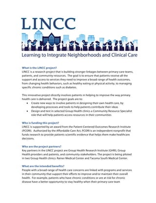 What is the LINCC project?
LINCC is a research project that is building stronger linkages between primary care teams,
patients, and community resources. The goal is to ensure that patients receive all the
support and access to services they need to improve a broad range of health outcomes,
from changing health behaviors, such as healthy eating or physical activity, to managing
specific chronic conditions such as diabetes.
This innovative project directly involves patients in helping to improve the way primary
health care is delivered. The project goals are to:
• Create new ways to involve patients in designing their own health care, by
developing processes and tools to help patients contribute their ideas
• Design and test in selected Group Health clinics a Community Resource Specialist
role that will help patients access resources in their communities
Who is funding this project?
LINCC is supported by an award from the Patient Centered Outcomes Research Institute
(PCORI). Authorized by the Affordable Care Act, PCORI is an independent nonprofit that
funds research to provide patients scientific evidence that helps them make healthcare
decisions.
Who are the project partners?
Key partners in the LINCC project are Group Health Research Institute (GHRI), Group
Health providers and patients, and community stakeholders. The project is being piloted
in two Group Health clinics: Rainer Medical Center and Tacoma South Medical Center.
What are the intended benefits?
People with a broad range of health care concerns are linked with programs and services
in their community that support their efforts to improve and/or maintain their overall
health. For example, patients who have chronic conditions or are at risk for chronic
disease have a better opportunity to stay healthy when their primary care team
 