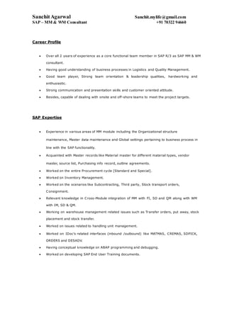 SanchitAgarwal Sanchit.mylife@gmail.com
SAP – MM & WM Consultant +91 70322 94660
Career Profile
 Over all 2 years of experience as a core functional team member in SAP R/3 as SAP MM & WM
consultant.
 Having good understanding of business processes in Logistics and Quality Management.
 Good team player, Strong team orientation & leadership qualities, hardworking and
enthusiastic.
 Strong communication and presentation skills and customer oriented attitude.
 Besides, capable of dealing with onsite and off-shore teams to meet the project targets.
SAP Expertise
 Experience in various areas of MM module including the Organizational structure
maintenance, Master data maintenance and Global settings pertaining to business process in
line with the SAP functionality.
 Acquainted with Master records like Material master for different material types, vendor
master, source list, Purchasing info record, outline agreements.
 Worked on the entire Procurement cycle [Standard and Special].
 Worked on Inventory Management.
 Worked on the scenarios like Subcontracting, Third party, Stock transport orders,
Consignment.
 Relevant knowledge in Cross-Module integration of MM with FI, SD and QM along with WM
with IM, SD & QM.
 Working on warehouse management related issues such as Transfer orders, put away, stock
placement and stock transfer.
 Worked on issues related to handling unit management.
 Worked on IDoc’s related interfaces (inbound /outbound) like MATMAS, CREMAS, SDPICK,
ORDERS and DESADV.
 Having conceptual knowledge on ABAP programming and debugging.
 Worked on developing SAP End User Training documents.
 