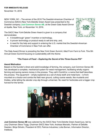 1
FOR IMMEDIATE RELEASE
November 14, 2016
NEW YORK, NY – The winner of the 2016 The Swedish-American Chamber of
Commerce (SACC) New York-Deloitte Green Award was presented to the
Swedish company Just Common Sense AB, at the Green Gala Award Dinner
at Apella, New York, on November 14, 2016.
The SACC New York-Deloitte Green Award is given to a company that
demonstrates:
 A breakthrough “green” invention or technology,
 A proven technology or product ready to sell and ship, and,
 A need for the help and support in entering the U.S. market that the Swedish-American
Chamber of Commerce in New York can offer.
The Gala Award Dinner is preceding the New York Green Summit, titled From Farm to Fork. This 9th
Annual Green Summit focusing on sustainability with the theme:
”The Future of Food – Exploring the Secret of the Three-Course Pill”
Award Motivation
Based on the founder’s direct and solid knowledge of farming, the company Just Common Sense AB
has developed a complete, mechanical system for weed management, facilitating wholly organic
farming and saving owners money in the process. They call it CombCut, a name that itself describes
the process. The equipment – simply explained as a set of sharp teeth and metal bars – is front-
mounted on a tractor and combs the field near ground, cutting coarse weeds, like mustards and
thistles, while letting the slender crop slip through unharmed. No need for herbicides and a bigger crop
harvest for the farmer.
Just Common Sense AB was selected by the SACC New York-Deloitte Green Award jury, led by
Jury Chairman Steve Trygg, Chairman SACC New York; Andreas Marcetic, Partner of Deloitte
Sweden; Börje Ekholm, President & CEO, Patricia Industries; Lotta Boman, Information Director,
Intellecta.
 