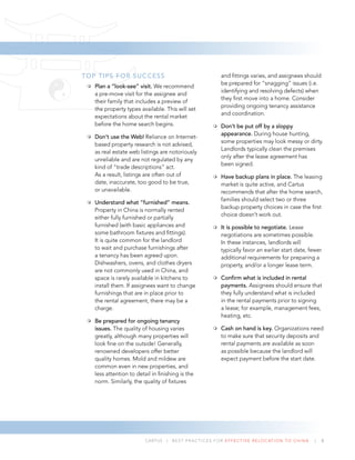 CARTUS | BEST PRACTICES FOR EFFECTIVE RELOCATION TO CHINA | 8
TOP TIPS FOR SUCCESS
Plan a “look-see” visit. We recommend
a pre-move visit for the assignee and
their family that includes a preview of
the property types available. This will set
expectations about the rental market
before the home search begins.
Don’t use the Web! Reliance on Internet-
based property research is not advised,
as real estate web listings are notoriously
unreliable and are not regulated by any
kind of “trade descriptions” act.
As a result, listings are often out of
date, inaccurate, too good to be true,
or unavailable.
Understand what “furnished” means.
Property in China is normally rented
either fully furnished or partially
furnished (with basic appliances and
some bathroom ﬁxtures and ﬁttings).
It is quite common for the landlord
to wait and purchase furnishings after
a tenancy has been agreed upon.
Dishwashers, ovens, and clothes dryers
are not commonly used in China, and
space is rarely available in kitchens to
install them. If assignees want to change
furnishings that are in place prior to
the rental agreement, there may be a
charge.
Be prepared for ongoing tenancy
issues. The quality of housing varies
greatly, although many properties will
look ﬁne on the outside! Generally,
renowned developers offer better
quality homes. Mold and mildew are
common even in new properties, and
less attention to detail in ﬁnishing is the
norm. Similarly, the quality of ﬁxtures
and ﬁttings varies, and assignees should
be prepared for “snagging” issues (i.e.
identifying and resolving defects) when
they ﬁrst move into a home. Consider
providing ongoing tenancy assistance
and coordination.
Don’t be put off by a sloppy
appearance. During house hunting,
some properties may look messy or dirty.
Landlords typically clean the premises
only after the lease agreement has
been signed.
Have backup plans in place. The leasing
market is quite active, and Cartus
recommends that after the home search,
families should select two or three
backup property choices in case the ﬁrst
choice doesn’t work out.
It is possible to negotiate. Lease
negotiations are sometimes possible.
In these instances, landlords will
typically favor an earlier start date, fewer
additional requirements for preparing a
property, and/or a longer lease term.
Conﬁrm what is included in rental
payments. Assignees should ensure that
they fully understand what is included
in the rental payments prior to signing
a lease; for example, management fees,
heating, etc.
Cash on hand is key. Organizations need
to make sure that security deposits and
rental payments are available as soon
as possible because the landlord will
expect payment before the start date.
 