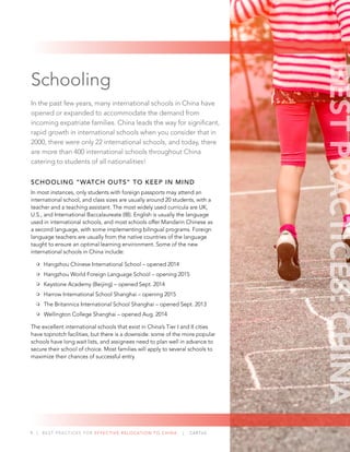 9 | BEST PRACTICES FOR EFFECTIVE RELOCATION TO CHINA | CARTUS
Schooling
In the past few years, many international schools in China have
opened or expanded to accommodate the demand from
incoming expatriate families. China leads the way for signiﬁcant,
rapid growth in international schools when you consider that in
2000, there were only 22 international schools, and today, there
are more than 400 international schools throughout China
catering to students of all nationalities!
SCHOOLING “WATCH OUTS” TO KEEP IN MIND
In most instances, only students with foreign passports may attend an
international school, and class sizes are usually around 20 students, with a
teacher and a teaching assistant. The most widely used curricula are UK,
U.S., and International Baccalaureate (IB). English is usually the language
used in international schools, and most schools offer Mandarin Chinese as
a second language, with some implementing bilingual programs. Foreign
language teachers are usually from the native countries of the language
taught to ensure an optimal learning environment. Some of the new
international schools in China include:
Hangzhou Chinese International School – opened 2014
Hangzhou World Foreign Language School – opening 2015
Keystone Academy (Beijing) – opened Sept. 2014
Harrow International School Shanghai – opening 2015
The Britannica International School Shanghai – opened Sept. 2013
Wellington College Shanghai – opened Aug. 2014
The excellent international schools that exist in China’s Tier I and II cities
have topnotch facilities, but there is a downside: some of the more popular
schools have long wait lists, and assignees need to plan well in advance to
secure their school of choice. Most families will apply to several schools to
maximize their chances of successful entry.
BESTPRACTICES:CHINA
 