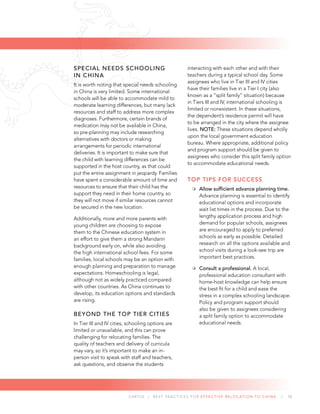 CARTUS | BEST PRACTICES FOR EFFECTIVE RELOCATION TO CHINA | 10
SPECIAL NEEDS SCHOOLING
IN CHINA
It is worth noting that special needs schooling
in China is very limited. Some international
schools will be able to accommodate mild to
moderate learning differences, but many lack
resources and staff to address more complex
diagnoses. Furthermore, certain brands of
medication may not be available in China,
so pre-planning may include researching
alternatives with doctors or making
arrangements for periodic international
deliveries. It is important to make sure that
the child with learning differences can be
supported in the host country, as that could
put the entire assignment in jeopardy. Families
have spent a considerable amount of time and
resources to ensure that their child has the
support they need in their home country, so
they will not move if similar resources cannot
be secured in the new location.
Additionally, more and more parents with
young children are choosing to expose
them to the Chinese education system in
an effort to give them a strong Mandarin
background early on, while also avoiding
the high international school fees. For some
families, local schools may be an option with
enough planning and preparation to manage
expectations. Homeschooling is legal,
although not as widely practiced compared
with other countries. As China continues to
develop, its education options and standards
are rising.
BEYOND THE TOP TIER CITIES
In Tier III and IV cities, schooling options are
limited or unavailable, and this can prove
challenging for relocating families. The
quality of teachers and delivery of curricula
may vary, so it’s important to make an in-
person visit to speak with staff and teachers,
ask questions, and observe the students
interacting with each other and with their
teachers during a typical school day. Some
assignees who live in Tier III and IV cities
have their families live in a Tier I city (also
known as a “split family” situation) because
in Tiers III and IV, international schooling is
limited or nonexistent. In these situations,
the dependent’s residence permit will have
to be arranged in the city where the assignee
lives. NOTE: These situations depend wholly
upon the local government education
bureau. Where appropriate, additional policy
and program support should be given to
assignees who consider this split family option
to accommodate educational needs.
TOP TIPS FOR SUCCESS
Allow sufﬁcient advance planning time.
Advance planning is essential to identify
educational options and incorporate
wait list times in the process. Due to the
lengthy application process and high
demand for popular schools, assignees
are encouraged to apply to preferred
schools as early as possible. Detailed
research on all the options available and
school visits during a look-see trip are
important best practices.
Consult a professional. A local,
professional education consultant with
home-host knowledge can help ensure
the best ﬁt for a child and ease the
stress in a complex schooling landscape.
Policy and program support should
also be given to assignees considering
a split family option to accommodate
educational needs.
 