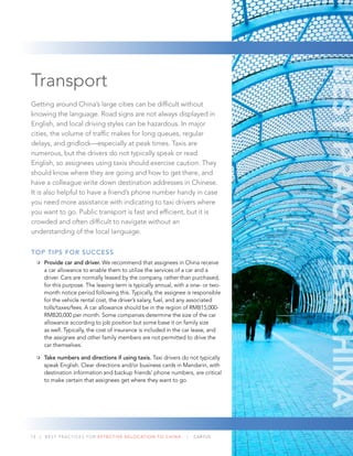 13 | BEST PRACTICES FOR EFFECTIVE RELOCATION TO CHINA | CARTUS
Transport
Getting around China’s large cities can be difﬁcult without
knowing the language. Road signs are not always displayed in
English, and local driving styles can be hazardous. In major
cities, the volume of trafﬁc makes for long queues, regular
delays, and gridlock—especially at peak times. Taxis are
numerous, but the drivers do not typically speak or read
English, so assignees using taxis should exercise caution. They
should know where they are going and how to get there, and
have a colleague write down destination addresses in Chinese.
It is also helpful to have a friend’s phone number handy in case
you need more assistance with indicating to taxi drivers where
you want to go. Public transport is fast and efﬁcient, but it is
crowded and often difﬁcult to navigate without an
understanding of the local language.
TOP TIPS FOR SUCCESS
Provide car and driver. We recommend that assignees in China receive
a car allowance to enable them to utilize the services of a car and a
driver. Cars are normally leased by the company, rather than purchased,
for this purpose. The leasing term is typically annual, with a one- or two-
month notice period following this. Typically, the assignee is responsible
for the vehicle rental cost, the driver’s salary, fuel, and any associated
tolls/taxes/fees. A car allowance should be in the region of RMB15,000-
RMB20,000 per month. Some companies determine the size of the car
allowance according to job position but some base it on family size
as well. Typically, the cost of insurance is included in the car lease, and
the assignee and other family members are not permitted to drive the
car themselves.
Take numbers and directions if using taxis. Taxi drivers do not typically
speak English. Clear directions and/or business cards in Mandarin, with
destination information and backup friends’ phone numbers, are critical
to make certain that assignees get where they want to go.
BESTPRACTICES:CHINA
 