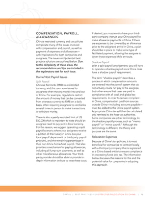 CARTUS | BEST PRACTICES FOR EFFECTIVE RELOCATION TO CHINA | 16
COMPENSATION, PAYROLL,
ALLOWANCES
China’s restricted currency and tax policies
complicate many of the issues involved
with compensation and payroll, as well as
payment of expenses and allowances—
with implications for both companies and
assignees. The issues and potential best
practice solutions are outlined below. Due
to the complexity of these areas, the
recommendations and tips are included in
the explanatory text for each issue.
Home/Host Payroll Issues
Split Payroll
Chinese Renminbi (RMB) is a restricted
currency, and this can cause issues for
assignees when moving money into and out
of China. For example, regulations restrict
the amount of money that can be converted
from overseas currency to RMB on a daily
basis, often requiring assignees to visit banks
several times in person to make transactions
or withdraw money.
There is also a yearly restricted limit of US
$50,000 which is important to note should an
assignee need to pay rent in local currency.
For this reason, we suggest operating a split
payroll scenario where your assignees receive
a portion of their salary in China (via your
local payroll department or third-party payroll
provider), and the remaining percentage in
their non-China home/host payroll. That also
provides a mechanism for paying allowances,
including all lump-sum payments, as well as
other miscellaneous allowances. Your third-
party provider should be able to provide in-
depth information on how to treat these costs.
If desired, you may want to have your third-
party company instruct your China payroll to
make allowance payments in China. If there
are expenses to be covered by an allowance
prior to the assignee’s arrival in China, a plan
should be in place to make some type of
facilitated payment, allowing the assignee to
cover those expenses while en route.
Shadow Payroll
With a split-payroll arrangement, you will have
to operate a shadow payroll since China does
have a shadow payroll requirement.
The term “shadow payroll” describes a
process in which compensation amounts
are entered into the payroll system that do
not actually create net pay to the assignee,
but rather ensure that taxes are paid in
compliance with all local and global tax
requirements. In order to remain compliant
in China, compensation paid from sources
outside China—including accounts payable—
must be added to the China payroll system.
Appropriate China tax will then be calculated
and remitted to the host tax authorities.
Some companies use other terminology for
the shadow payroll process, such as “memo
payroll” or “mirror payroll.” Although the
terminology is different, the theory and
purpose are the same.
Relocation Expenses
Because of China’s tax policies, it is most
beneﬁcial for companies to contract locally
with a third-party company that is registered
as a China-based entity to ensure compliance
in processing funds and tax. The information
below discusses the reasons for this and the
potential value for companies in adopting
this approach.
 