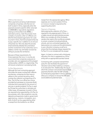 17 | BEST PRACTICES FOR EFFECTIVE RELOCATION TO CHINA | CARTUS
Offshore Remittances
When payments are being made between
companies or business units that are not
both located in China, especially when the
payments exceed a speciﬁc dollar value (set
at US$30,000 or equivalent), regulations
relating to China’s Renminbi (RMB), a
restricted currency, make the process more
complex. In practice, when an offshore unit
bills the China-based organization for costs
incurred in China, that China-based entity has
to pay a speciﬁc tax in addition to an amount
of business tax. Not only does the process
entail extremely detailed documentation
and the involvement of tax authorities, but in
addition, banks may ultimately not even be
willing to process the remittance.
Because of these requirements, for
those expenses that occur in-country, we
recommend that companies outsource to
providers who are registered as China-based
entities (either a WOFE or a legal entity). This
will ensure compliance in processing funds.
Fa Piao Requirements
Although this local contracting approach
eliminates the issues involved with offshore
remittances, companies do then have to
adhere to the country’s tax policy, which
involves the collection and reporting of Fa
Piao. The Fa Piao is an ofﬁcial tax invoice
provided by businesses to consumers (both
individual and corporate) for the amount of
services or goods rendered. Fa Piao is used
by Chinese tax authorities to calculate and
collect taxes. All expenses incurred in China
are required to be supported by a Fa Piao for
tax purposes, with a few exceptions: security
deposits and payments made to government
agencies (e.g., customs, immigration, etc.),
both of which can be supported by either
a receipt from the landlord or an ofﬁcial
receipt from the appropriate agency. When
expenses are incurred outside of China,
an invoice or receipt is required as the
supporting document.
Payment of Expenses
Administering the collection of Fa Piao—
required for any expense paid in China—is
a highly manual and administrative process.
When one considers all of the third-party
vendors that need to ﬁle monthly tax receipts
to remain compliant (including landlords,
schools, and non-contracted suppliers), the
best practice is to outsource this administration
to your relocation company, as well as to
ensure that the employee always requests the
Fa Piao if it is not included with the receipt.
Again, it is best to contract with a third-party
relocation ﬁrm that is registered as a China
entity with an appropriate business license.
Contracting with a properly licensed third-
party ﬁrm also facilitates the payment of
relocation service fees made by a company
to its relocation ﬁrm. Additionally, the way in
which the contract is structured impacts those
payments that fall under the VAT scheme
(currently being expanded in China), and may
allow your company to recoup the VAT and
avoid additional potential taxes.
 