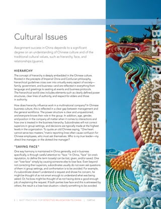 3 | BEST PRACTICES FOR EFFECTIVE RELOCATION TO CHINA | CARTUS
Cultural Issues
Assignment success in China depends to a signiﬁcant
degree on an understanding of Chinese culture and of the
traditional cultural values, such as hierarchy, face, and
relationships (guanxi).
HIERARCHY
The concept of hierarchy is deeply embedded in the Chinese culture.
Rooted in the precepts of Imperial China and Confucian philosophy,
hierarchical guidelines cross over into virtually every aspect of society—
family, government, and business—and are reﬂected in everything from
language and greetings to seating at events and business protocols.
The hierarchical world view includes elements such as clearly deﬁned power
structures, clear lines of authority, and respect for elders and those
in authority.
How does hierarchy inﬂuence work in a multinational company? In Chinese
business culture, this is reﬂected in a clear gap between management and
the general workforce. The power structure is clear and unquestioned,
and everyone knows their role in the group. In addition, age, gender,
and position in the company all matter when it comes to interactions and
how one is treated in the business hierarchy. Subordinates will not correct
superiors in group settings, and decisions are typically made at the highest
levels in the organization. To quote an old Chinese saying, “One heart
cannot serve two masters,”matrix reporting lines often cause confusion for
Chinese employees, who must ask themselves: Who is my true leader—my
direct-line manager, or the dotted-line manager?
“SAVING FACE”
One way harmony is maintained in China generally, and in business
speciﬁcally, is through careful attention to “face.” In China, “face” (or one’s
reputation, to deﬁne the term loosely) can be lost, given, and/or saved. One
can “lose face” simply by causing someone else to lose face. Even beyond
not correcting their superiors, subordinates usually do not even ask questions
of them in group settings, and confrontation is to be avoided. For example,
if a subordinate doesn’t understand a request and shows his concern, he
might be thought of as not smart enough to understand what was being
asked. Or, his boss might be thought of as not having done a good enough
job of explaining the request. If both parties lose face and this is witnessed by
others, the result is a lose-lose situation—clearly something to be avoided.
BESTPRACTICES:CHINA
 