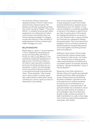 CARTUS | BEST PRACTICES FOR EFFECTIVE RELOCATION TO CHINA | 4
How does face inﬂuence international
assignees working in China? In order to save
someone’s face, instead of saying “No”
directly, your Chinese counterparts will show
their concern by saying “Maybe”,“That will be
difﬁcult,” or simply by remaining silent. Many
assignees do not understand such indirect
communication and, therefore, they miss
the key message completely. For assignee
success when working in China, the skills of
reading between the lines and listening for
hidden messages are crucial.
RELATIONSHIPS
Relationships, or “guanxi,” are very important
in China. Establishing and building trust
are key, and relationships with family or
friends can make a huge difference in the
potential for professional development or
opportunities. To build trust initially, you
will need to make a good ﬁrst impression
by having a third party introduce you to a
new group or contact. This demonstrates
that you are worthy of being vouched for
or are signiﬁcant enough to be shared with
others. “Name dropping,” often frowned
upon in some cultures, is actually a good
way to demonstrate to others what a strong
connection you can be; it gives you value in a
relationship or social setting.
How can this concept of relationships
increase assignees’ success? Some simple
practices illustrate how an assignee can put
relationships to work. For instance, in many
cultures’ workplaces, it is perfectly acceptable
to eat alone in the cafeteria or spend time at
your desk, but eating alone in China sends
the message that people are not worthy of
your time. It’s best to eat in a group and share
your food with your colleagues to develop
strong relationships. This is very important for
assignees in China, as Chinese contracts are
typically ﬁnalized at a banquet after sharing
a nice meal together and drinking Chinese
white wine (sorghum).
Additional cultural values in China include
a world view that is group-oriented, rather
than individual. In other words, “we” before
“me.” Group harmony is viewed as being
orderly and well-behaved, and references to
a successful initiative, for example, should be
phrased as, “My team ﬁnished this,” versus “I
met the deadline!”
Reciprocity is also of key importance in
Chinese culture and is usually associated with
gift giving and favors. When giving gifts, of
course, company protocols and sensitivity
should be considered: a gift does not have
to be expensive, but could be something
of meaning, such as something from an
assignee’s home or corporate location. Gift
giving should take into consideration cultural
meaning as well: watches, for example, or
items packaged in sets of 6, should never
be given as gifts, as these are symbolic of
death. And whether it is a gift or a favor, keep
track of what you receive and be prepared to
reciprocate—with interest!
 