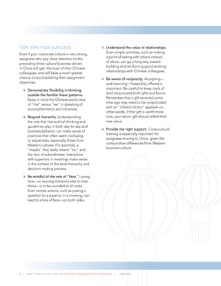 TOP TIPS FOR SUCCESS
Even if your corporate culture is very strong,
assignees who pay close attention to the
preceding three cultural business drivers
in China will gain the trust of their Chinese
colleagues, and will have a much greater
chance of accomplishing their assignment
objectives.
Demonstrate ﬂexibility in thinking
outside the familiar linear patterns.
Keep in mind the Chinese world view
of “me” versus “we” in speaking of
accomplishments and initiatives.
Respect hierarchy. Understanding
the role that hierarchical thinking and
guidelines play in both day-to-day and
business behavior can make sense of
practices that often seem confusing
to expatriates, especially those from
Western cultures. For example, a
“maybe” that really means “no,” and
the lack of subordinates’ interaction
with superiors in meetings make sense
in the context of the strict hierarchy and
decision-making process.
Be mindful of the role of “face.” Losing
face—or causing someone else to lose
theirs—is to be avoided at all costs.
Even simple actions, such as posing a
question to a superior in a meeting, can
lead to a loss of face—on both sides.
Understand the value of relationships.
Even simple activities, such as making
a point of eating with others instead
of alone, can go a long way toward
building and reinforcing good working
relationships with Chinese colleagues.
Be aware of reciprocity. Accepting—
and returning—hospitality offered is
important. Be careful to keep track of
(and reciprocate) both gifts and favors.
Remember that a gift received some
time ago may need to be reciprocated
with an “inﬂation factor” applied—in
other words, if that gift is worth more
now, your return gift should reﬂect that
new value.
Provide the right support. Cross-cultural
training is especially important for
assignees moving to China, given the
comparative differences from Western
business culture.
5 | BEST PRACTICES FOR EFFECTIVE RELOCATION TO CHINA | CARTUS
 