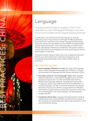 CARTUS | BEST PRACTICES FOR EFFECTIVE RELOCATION TO CHINA | 6
Language
Language issues loom large for assignees in China. In fact,
respondents to Cartus’ 2014 Biggest Challenges survey rated
China as the #1 problem area for assignee language challenges.
For daily tasks, a lack of familiarity with the language can make life
challenging, even in large cities such as Shanghai and Beijing. Mandarin
(also known as ‘Pu Tong Hua’) is the common language for both business
and social, as there are many dialects in China. English isn’t widely spoken,
and the majority of transport, road, and building signs are written only in
Chinese. Ayis (domestic helpers) are considered a “life support” and are a
common fact of life for many assignees, but not all ayis (or personal drivers)
speak English at a high level.
To reduce frustration, spouses need to learn how to speak basic Mandarin
with the ayi as well as with drivers—both key for assignees to avoid
misunderstandings and facilitate communication of basic needs, at
a minimum!
TOP TIPS FOR SUCCESS
Basic knowledge of Mandarin is a must. As a result of the language
issues in China, language training, especially in Mandarin is strongly
recommended for all assignees and their families relocating to China.
Use expert trainers for “survival language” basics. Many assignees
believe that Mandarin is a very difﬁcult language to learn, but if the
assignee and spouse zero in on their immediate needs, learning
Mandarin becomes easier. Applying “language learning shortcuts,”
an approach used by many expert trainers for learning Mandarin—or
any other language—can help. For the ﬁrst few lessons, the assignee
should learn how to count, tell time, and give directions in Mandarin.
Learning how to speak sentences, using a ﬂuency journal, and focusing
on survival language—such as taxi language—can help assignees
navigate daily life.
Incorporate cultural values. Language training should also include an
understanding of the cultural backdrop and role that the concepts of
face, hierarchy, and relationships play in day-to-day interactions, in both
social and business settings.
BESTPRACTICES:CHINA
 