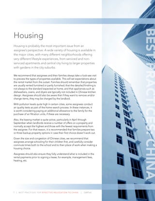7 | BEST PRACTICES FOR EFFECTIVE RELOCATION TO CHINA | CARTUS
Housing
Housing is probably the most important issue from an
assignee’s perspective: A wide variety of housing is available in
the major cities, with many different neighborhoods offering
very different lifestyle experiences, from serviced and non-
serviced apartments and central city living to larger properties
with gardens in the city suburbs.
We recommend that assignees and their families always take a look-see visit
to preview the types of properties available. This will set expectations about
the rental market from the outset. Families should remember that properties
are usually rented furnished or partly furnished; that the detailed ﬁnishing is
not always to the standard expected at home; and that appliances such as
dishwashers, ovens, and dryers are typically not included in Chinese kitchen
design. Assignees should also be aware that if they want to remove and/or
change items, they may be charged by the landlord.
With pollution levels quite high in certain cities, some assignees conduct
air quality tests as part of the home search process. In these instances, it
is worth considering paying an additional allowance to the family for the
purchase of air ﬁltration units, if these are necessary.
Also, the leasing market is quite active, particularly in April through
September when landlords receive a number of offers on a property and
normally accept the highest and those with the fewest requirements from
the assignee. For that reason, it is recommended that families prepare two
or three backup property options in case their ﬁrst choice doesn’t work out.
Given the size and congestion of Chinese cities, we recommend that
assignees arrange schooling for their children ﬁrst, and carefully consider
commute times both to the school and to their place of work when making a
housing choice.
Assignees should also ensure they fully understand what is included in the
rental payments prior to signing a lease; for example, management fees,
heating, etc.
BESTPRACTICES:CHINA
 