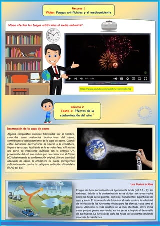 Recurso 1
Video: Fuegos artificiales y el medioambiente
¿Cómo afectan los fuegos artificiales al medio ambiente?
Destrucción de la capa de ozono
https://www.youtube.com/watch?v=rrpmmO8xTVg
Algunos compuestos químicos fabricados por el hombre,
conocidos como sustancias destructoras del ozono,
contribuyen al adelgazamiento de la capa de ozono. Cuando
estas sustancias destructoras se liberan a la atmósfera,
llegan a esta capa, localizada en la estratosfera. Allí inician
una serie de reacciones químicas con la energía UV,
proveniente del sol, que acaban por reaccionar con el Ozono
(O3) destruyendo su conformación original. Sin una cantidad
adecuada de ozono, la atmósfera no puede protegernos
suficientemente contra la peligrosa radiación ultravioleta
(RUV) del Sol.
Recurso 2
Texto 1: Efectos de la
contaminación del aire 1
Las lluvias ácidas
El agua de lluvia normalmente es ligeramente ácida (pH 5.7 - 7); sin
embargo, debido a la contaminación estos ácidos son arrastrados
sobre las hojas de las plantas, edificios, monumentos, superficies de
agua y suelo. El incremento de ácidos en el suelo acelera la velocidad
de lixiviación de los nutrientes vitales para las plantas, tales como el
calcio. Asimismo, la vida acuática se ve muy afectada, entre otras
cosas porque genera mortandad en los peces e impide el desarrollo
de sus huevos. La lluvia ácida daña las hojas de las plantas anulando
su acción fotosintética.
 