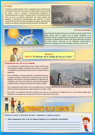 1 Adaptado de Santillana (2015). Historia, Geografía y Economía [Texto escolar]. Material educativo para el quinto grado de secundaria. p. 241. Lima, Perú.
Teniendo en cuenta la información del video, respondemos la siguiente pregunta
1. ¿Qué consecuencias trae el uso de fuegos pirotécnicos en las diferentes festividades?
__________________________________________________________________
__________________________________________________________________
__________________________________________________________________
__________________________________________________________________
El esmog
Se produce cuando hay poco viento, originando que los contaminantes
se acumulen y mezclen con la niebla o la neblina. Esta situación puede
dar lugar a que se alcancen concentraciones peligrosas de
contaminantes para la salud. El esmog reduce la visibilidad natural,
irrita los ojos y el aparato respiratorio. En zonas urbanas muy
pobladas, la cantidad de enfermedades suele aumentar en forma
considerable durante periodos prolongados de esmog, especialmente
cuando un proceso de inversión térmica no permite la dispersión.
El efecto invernadero
La acumulación de gases tóxicos en la atmósfera impide la salida de los
rayos solares hacia el espacio, que al quedar atrapados en la
tropósfera elevan la temperatura en la superficie terrestre. Con ellos
se produce un desequilibrio ecológico que desencadena derretimiento
de hielos polares, alteración en los fenómenos meteorológicos,
evolución y propagación de enfermedades tropicales, entre otros.
Recurso 2
Texto 2: El deterioro de la calidad del aire en el Perú 2
Contaminación del aire en las ciudades
 Los problemas de contaminación del aire están concentrados
en las grandes ciudades, en especial Lima y Callao, y en lugares
con industrias contaminantes, tales como las zonas mineras y
pesqueras.
 En las ciudades, la causa principal de la contaminación es por
el parque automotor, constituido en gran parte por vehículos
antiguos. Una solución e iniciativa tomada por el Ministerio de
Transporte, es el bono del chatarreo, que pretende desalojar
progresivamente el parque automotor por nuevas unidades.
 Una contaminación importante y nociva se produce por el contenido de azufre en el combustible diésel, ampliamente usado, que
afecta la salud de las personas y especialmente la de niños y niñas.
 En el Perú, con excepción del Centro Histórico de Lima, no se monitorea la calidad del aire y no se toman medidas para
implementar un sistema de monitoreo para orientar regulaciones correctivas.
2 Ministerio de Ambiente (s. f.). Aire limpio para todos [Cartilla pedagógica]. p. 11. Recuperado de
http://siar.minam.gob.pe/puno/sites/default/files/archivos/public/docs/430.pdf
 
