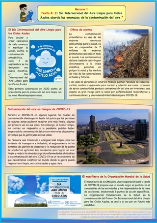 Recurso 1
Texto 4: El Día Internacional del Aire Limpio para Cielos
Azules aborda las amenazas de la contaminación del aire 4
El Día Internacional del Aire Limpio para
los Cielos Azules
El manifiesto de la Organización Mundial de la Salud
Para ayudar a
crear conciencia
de esta amenaza
y movilizar la
acción contra la
contaminación
atmosférica,
cada 7 de
septiembre se ha
designado una
nueva iniciativa,
el Día
Internacional del
Aire Limpio para
los Cielos Azules.
El manifiesto de la OMS para una recuperación sana y verde
de COVID-19 propone que un mundo mejor es posible con el
compromiso de las sociedades y los responsables de la toma
de decisiones, enumerando 6 puntos de acción específicos.
La Organización Panamericana de la Salud, en la
conmemoración del Primer Día Internacional del Aire Limpio
para los Cielos Azules, se unió a la voz por un futuro más
saludable.
Esta primera celebración en 2020 sienta un
precedente para la promoción del aire limpio con
su lema: #airelimpioparatodos.
Cifras de alarma
La contaminación
atmosférica es una de las
mayores amenazas
ambientales para la salud, ya
que es responsable de 7
millones de muertes
prematuras cada año en todo
el mundo. Los contaminantes
del aire también contribuyen
directamente a la crisis
climática, poniendo en
peligro la salud y los medios
de vida de las generaciones
actuales y futuras.
1 de cada 10 personas en América todavía queman residuos de cosechas,
carbón, madera o queroseno para cocinar y calentar sus casas. La quema
de estos combustibles produce contaminación del aire en interiores, que
supone un gran riesgo para la salud por enfermedades respiratorias y
cardiovasculares, y una vulnerabilidad añadida para COVID-19.
Contaminación del aire en tiempos de COVID-19
Durante el COVID-19 en algunos lugares, los niveles de
contaminación disminuyeron hasta tal punto que las personas
de algunas zonas pudieron respirar aire más limpio, algunas
por primera vez en sus vidas. Sin embargo, al mismo tiempo,
los cierres en respuesta a la pandemia podrían haber
empeorado la contaminación del aire en interiores al aumentar
el tiempo que la gente pasa en sus casas.
Se requiere una transición a energías más limpias para los
sistemas de transporte e industria; el mejoramiento de los
sistemas de gestión de desechos y la reducción de la quema
de productos agrícolas son necesarios para lograr un aire
limpio y reducir la elevada carga de enfermedades atribuibles
a la contaminación del aire. COVID-19 es un recordatorio de
que necesitamos construir un mundo donde la gente pueda
respirar aire limpio, ver cielos azules y agua clara.
4 Organización Panamericana de la Salud (2020, 9 de setiembre). El Día Internacional del Aire Limpio para Cielos Azules
aborda las amenazas de la contaminación del aire [Nota de prensa]. Recuperado de https://www.paho.org/es/noticias/9-
9-2020-dia-internacional-aire-limpiopara-cielos-azules-aborda-amenazas-contaminacion
Plaza Grau - Lima
 