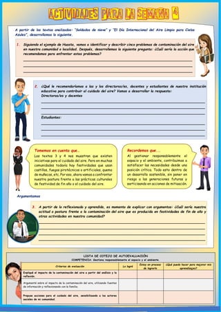 2. ¿Qué le recomendaríamos a las y los directoras/es, docentes y estudiantes de nuestra institución
educativa para contribuir al cuidado del aire? Vamos a desarrollar la respuesta:
Directoras/es y docentes
________________________________________________________________
________________________________________________________________
________________________________________________________________
Estudiantes:
________________________________________________________________
________________________________________________________________
________________________________________________________________
1. Siguiendo el ejemplo de Huasta, vamos a identificar y describir cinco problemas de contaminación del aire
en nuestra comunidad o localidad. Después, desarrollemos la siguiente pregunta: ¿Cuál sería la acción que
recomendamos para enfrentar estos problemas?
__________________________________________________________________
__________________________________________________________________
__________________________________________________________________
__________________________________________________________________
LISTA DE COTEJO DE AUTOEVALUACIÓN
COMPETENCIA: Gestiona responsablemente el espacio y el ambiente.
Criterios de evaluación Lo logré
Estoy en proceso
de lograrlo
¿Qué puedo hacer para mejorar mis
aprendizajes?
Expliqué el impacto de la contaminación del aire a partir del análisis y la
reflexión.
Argumenté sobre el impacto de la contaminación del aire, utilizando fuentes
de información y reflexionando con la familia.
Propuse acciones para el cuidado del aire, sensibilizando a los actores
sociales de mi comunidad.
A partir de los textos analizados: “Soldados de nieve” y “El Día Internacional del Aire Limpio para Cielos
Azules”, desarrollamos lo siguiente.
Argumentamos
3. A partir de lo reflexionado y aprendido, es momento de explicar con argumentos: ¿Cuál sería nuestra
actitud o postura frente a la contaminación del aire que es producida en festividades de fin de año y
otras actividades en nuestra comunidad?
_________________________________________________________________
_________________________________________________________________
_________________________________________________________________
_________________________________________________________________
Tomemos en cuenta que…
Los textos 3 y 4 nos muestran que existen
iniciativas para el cuidado del aire. Pero en muchas
comunidades todavía hay festividades que usan
castillos, fuegos pirotécnicos o artificiales, quema
de muñecos, etc. Por eso, ahora vamos a confrontar
nuestra postura frente a las prácticas culturales
de festividad de fin año o el cuidado del aire.
Recordemos que...
Al gestionar responsablemente el
espacio y el ambiente, contribuimos a
satisfacer las necesidades desde una
posición crítica. Todo esto dentro de
un desarrollo sostenible, sin poner en
riesgo a las generaciones futuras y
participando en acciones de mitigación.
 