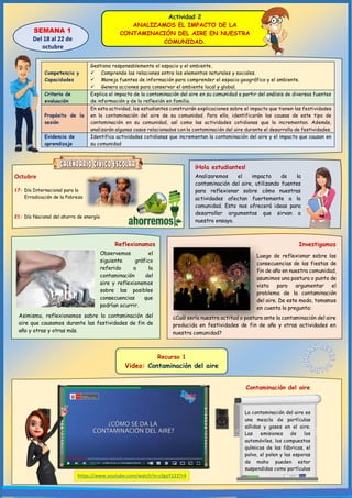 Actividad 2
ANALIZAMOS EL IMPACTO DE LA
CONTAMINACIÓN DEL AIRE EN NUESTRA
COMUNIDAD.
¡Hola estudiantes!
SEMANA 1
Del 18 al 22 de
octubre
Octubre
17: Día Internacional para la
Erradicación de la Pobreza
21: Día Nacional del ahorro de energía
Analizaremos el impacto de la
contaminación del aire, utilizando fuentes
para reflexionar sobre cómo nuestras
actividades afectan fuertemente a la
comunidad. Esto nos ofrecerá ideas para
desarrollar argumentos que sirvan a
nuestro ensayo.
Reflexionamos
Competencia y
Capacidades
Gestiona responsablemente el espacio y el ambiente.
 Comprende las relaciones entre los elementos naturales y sociales.
 Maneja fuentes de información para comprender el espacio geográfico y el ambiente.
 Genera acciones para conservar el ambiente local y global.
Criterio de
evaluación
Explica el impacto de la contaminación del aire en su comunidad a partir del análisis de diversas fuentes
de información y de la reflexión en familia.
Propósito de la
sesión
En esta actividad, los estudiantes construirán explicaciones sobre el impacto que tienen las festividades
en la contaminación del aire de su comunidad. Para ello, identificarán las causas de este tipo de
contaminación en su comunidad, así como las actividades cotidianas que la incrementan. Además,
analizarán algunos casos relacionados con la contaminación del aire durante el desarrollo de festividades.
Evidencia de
aprendizaje
Identifica actividades cotidianas que incrementan la contaminación del aire y el impacto que causan en
su comunidad
Contaminación del aire
https://www.youtube.com/watch?v=s3gyY121Tr4
Recurso 1
Video: Contaminación del aire
Observemos el
siguiente gráfico
referido a la
contaminación del
aire y reflexionemos
sobre las posibles
consecuencias que
podrían ocurrir.
Asimismo, reflexionemos sobre la contaminación del
aire que causamos durante las festividades de fin de
año y otras y otras más.
Investigamos
Luego de reflexionar sobre las
consecuencias de las fiestas de
fin de año en nuestra comunidad,
asumimos una postura o punto de
vista para argumentar el
problema de la contaminación
del aire. De este modo, tomamos
en cuenta la pregunta:
¿Cuál sería nuestra actitud o postura ante la contaminación del aire
producida en festividades de fin de año y otras actividades en
nuestra comunidad?
La contaminación del aire es
una mezcla de partículas
sólidas y gases en el aire.
Las emisiones de los
automóviles, los compuestos
químicos de las fábricas, el
polvo, el polen y las esporas
de moho pueden estar
suspendidas como partículas
 