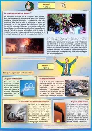 La fiesta del niño en San Antonio 1
En San Antonio todos los años se celebra la Fiesta del Niño.
Esta actividad se realiza a cargo de una familia que recibe el
nombre de “cargontes o alferados”. Esta familia ya tiene todo
organizado para llevar a cabo la celebración. A pesar del
aislamiento en el que vivimos, han planificado cómo se
festejará: la primera actividad será cortar varios árboles de la
comunidad para sacar leña y preparar los alimentos para los dos
días de festejo. La segunda actividad se trata de invitar a
todos los vecinos para que participen de la serenata que se dará
frente a la iglesia, donde asistirán con mascarillas y faciales.
Recurso 2
Texto 2
Principales agentes de contaminación 2
Son uno de los
principales causantes
de la contaminación del
aire en las ciudades.
Cuanto más grande es
la ciudad, aumentan las
dimensiones de la
contaminación.
2 Adaptado de Santillana (2015). Historia, Geografía y Economía [Texto escolar]. Material educativo
para el quinto grado de secundaria. pp. 238-239. Lima, Perú.
Recurso 2
Texto 1
La tercera actividad programada será comprar un castillo de
siete pisos de fuegos artificiales y bombardas de una duración
de 30 minutos para iluminar la noche, que serán vistos desde
los domicilios en la noche de serenata. La cuarta actividad
consistirá en una la misa virtual en el día central en el que
también se utilizarán cohetones. En la última actividad se
brindarán alimentos por cortesía de la familia encargada en
platos de tecnopor, bolsas plásticas y vasos descartables para
que disfruten en familia.
1 Anónimo (2021, 9 de mayo). Testimonio de un cargante [Comunicación oral]. Lima, Perú.
Los gases contaminantes El parque automotor
El 70 % de los gases contaminantes
que se emiten en el Perú provienen de
allí, mientras que el 30 % lo
constituyen las actividades
industriales estacionarias. Se
caracteriza por ser antiguo, a lo que
se suma la mala calidad de
combustibles que usan los vehículos.
Las actividades industriales estacionarias Fuga de gases tóxicos
En la industria se utilizan gases
que deben ser sometidos a
procesos como la licuación, el
sometimiento a bajas
temperaturas o a cierto nivel de
compresión para ser
transportados. Como producto
de estos procesos se generan
vapores que se difuminan en el
ambiente si no son controlados.
Las industrias con más presencia
en nuestro territorio se
desarrollan mayoritariamente en
las grandes ciudades de la costa.
Entre ellas, la industria textil, la
de alimentos, la química
farmacéutica, la de construcción
y materiales para la
construcción, la minería, la
siderúrgica y la metalmecánica.
 