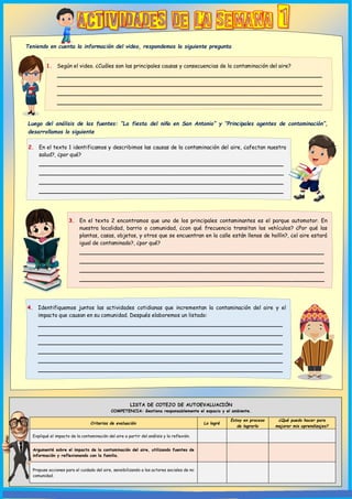 LISTA DE COTEJO DE AUTOEVALUACIÓN
COMPETENCIA: Gestiona responsablemente el espacio y el ambiente.
Criterios de evaluación Lo logré
Estoy en proceso
de lograrlo
¿Qué puedo hacer para
mejorar mis aprendizajes?
Expliqué el impacto de la contaminación del aire a partir del análisis y la reflexión.
Argumenté sobre el impacto de la contaminación del aire, utilizando fuentes de
información y reflexionando con la familia.
Propuse acciones para el cuidado del aire, sensibilizando a los actores sociales de mi
comunidad.
1. Según el video. ¿Cuáles son las principales causas y consecuencias de la contaminación del aire?
_________________________________________________________________
_________________________________________________________________
_________________________________________________________________
_________________________________________________________________
2. En el texto 1 identificamos y describimos las causas de la contaminación del aire, ¿afectan nuestra
salud?, ¿por qué?
____________________________________________________________
____________________________________________________________
____________________________________________________________
____________________________________________________________
____________________________________
3. En el texto 2 encontramos que uno de los principales contaminantes es el parque automotor. En
nuestra localidad, barrio o comunidad, ¿con qué frecuencia transitan los vehículos? ¿Por qué las
plantas, casas, objetos, y otros que se encuentran en la calle están llenos de hollín?, ¿el aire estará
igual de contaminado?, ¿por qué?
____________________________________________________________
____________________________________________________________
____________________________________________________________
____________________________________________________________
Teniendo en cuenta la información del video, respondemos la siguiente pregunta
Luego del análisis de las fuentes: “La fiesta del niño en San Antonio” y “Principales agentes de contaminación”,
desarrollamos lo siguiente
4. Identifiquemos juntos las actividades cotidianas que incrementan la contaminación del aire y el
impacto que causan en su comunidad. Después elaboremos un listado:
____________________________________________________________
____________________________________________________________
____________________________________________________________
____________________________________________________________
____________________________________________________________
____________________________________________________________
 