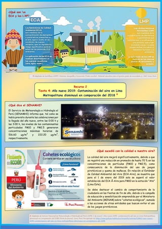 El Servicio de Meteorología e Hidrología el
Perú (SENAMHI) informa que, tal como se
había previsto durante las celebraciones por
la llegada del año nuevo, entre las 0:00 h y
las 3:00 h, los niveles de los contaminantes
particulados PM10 y PM2.5 generaron
concentraciones máximas horarias de
516.60 μg/m
3
y 222.20 μg/m
3
,
respectivamente.
¿Qué dice el SENAMHI?
¿Qué son los
ECA y los LMP?
3 Adaptado de Santillana (2015). Historia, Geografía y Economía [Texto escolar]. Material educativo para el quinto grado de secundaria. p. 240. Lima, Perú.
Recurso 2
Texto 4: Año nuevo 2019: Contaminación del aire en Lima
Metropolitana disminuyó en comparación del 2018 4
4 Adaptado de Servicio Nacional de Meteorología e Hidrología del Perú (2019, 2 de enero). Año nuevo 2019: contaminación del aire en Lima Metropolitana
disminuyó en comparación del 2018 [Nota de prensa]. Lima, Perú. Recuperado de https://www.gob.pe/institucion/senamhi/noticias/126642-ano-nuevo-
2019-contaminacion-del-aire-en-lima-metropolitana-disminuyo-en-comparacion-del-2018
¿Qué sucedió con la calidad e nuestro aire?
La calidad del aire mejoró significativamente, debido a que
se registró una reducción en promedio de hasta 70 % en las
concentraciones de partículas (PM10 y PM2.5), como
consecuencia de la disminución del uso de juegos
pirotécnicos y quema de muñecos. En relación al Estándar
de Calidad Ambiental del Aire (ECA-Aire), se muestra que
para el 1 de enero del 2019 solo se superó el valor
establecido del ECA Â-Aire para PM10 en la estación "Ate"
(Lima Este).
Se debe destacar el cambio de comportamiento de la
ciudadanía en las fiestas de fin de año, debido a la campaña
de educación y sensibilización emprendida por el Ministerio
del Ambiente (MINAM) sobre "cohetes ecológicos", sumada
a las acciones de otras entidades que buscan evitar el uso
de los juegos pirotécnicos.
 