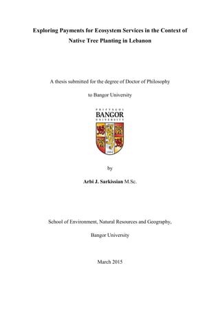 Exploring Payments for Ecosystem Services in the Context of
Native Tree Planting in Lebanon
A thesis submitted for the degree of Doctor of Philosophy
to Bangor University
by
Arbi J. Sarkissian M.Sc.
School of Environment, Natural Resources and Geography,
Bangor University
March 2015
 