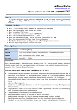 Abhinav Shukla
abhinavs2590@gmail.com
+91-74 06 00 0722
3 Years of work experience at HCL AXON as SAP BOFC Consultant
Objective:
To achieve a challenging position in the field of SAP BOFC (EPM) as a techno functional consultant and
upgrade my knowledge in EPM domain in order to grow and establish myself as a valuable asset to the
company.
Professional Experience:
 Have 3 Years of work experience in SAP BOFC implementation and support.
 Have worked on tools like SharePoint and BMC remedy.
 Have knowledge of ITIL process.
 Have experience in testing various objects in SAP BOFC.
 Have worked on Intercompany Services for 1.5 years.
 Have basic understanding of SAP Financial Information Management (FIM), BW.
 Have basic understanding of IFRS and GAAP Reporting Standards.
 Excellent in client interaction, resolving issues and understanding business requirement.
 Involved in providing knowledge transfer to new joiners.
Project Experience:
Client Lloyds Banking Group
Project Group and Divisional Reporting System/Insurance Division Reporting System
Position Build Team/ Incident Team / Support Team
Duration August 2013 – Till date
Introduction:
LBG is regulated by PRA- Prudential Regulatory Authorities and FCA - Financial Conduct Authority. We do the
technical work to enable LBG to produce its Statutory and Regulatory reporting for its regulators, who in turn
report it to EBA – European Banking Authorities.
Overview of deliverables as part of Build Team (August 2014 till Date ):
• Amending Scope (Defining Reporting Unit hierarchy depending on the ownership interest; Defining type of
consolidation for a particular RU/ Defining incoming & outgoing RUs, intermediate data entry period/
Defining method at closing/ opening; Acquiring & disposal settings; Initializing from Portfolio etc).
• Defining the Ownership Rights Acquisition and Disposal of our clients reporting units through Portfolio and
Scopes.
• Archiving of Reporting units.
• Amend Scopes and Category Scenarios as part of Restatement Process to reflect the Organizational
Structural Changes.
• Category Scenario: creation of validation controls to validate Supplementary Enrichment data (notes forming
part of account) and Dimensional Data Enrichment.
• Carrying out User Acceptance testing for newly built scopes.
• Dimensional Analysis: itemizing the indicators for detailed data postings.
• Deliver financial reporting of our client, for statutory, management and regulatory purposes.
• Granular detailing the different financial amounts of our client through multi-dimensional analysis.
• Technically perform Financial Consolidation Process, Inter Company Reconciliation and Elimination.
 