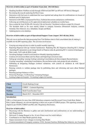 Overview of deliverables as part of Incident Team (July 2014 till Date):
• Handling Incidents/ Problem records through AXIS tool and SM7 (an HP tool- HP Service Manager).
• Re-creating the issue & analyzing the Root Cause.
• Interaction with End users to understand the issue reported and asking them for confirmations on closure of
Incidents post fix deployment
• Interaction with SMEs on proposed fix/fixes, Technical discussions and process confirmations.
• Following up with Business on fix approvals & deployment schedules on weekly basis.
• Have worked & fixed 30 IMs (09- Severity 2 & rest Severity 3 Incidents) without a single SLA breach.
• The Incidents dealt so far were mainly related to category Scenarios (Dimension Analysis; controls;
formulae; flow behavior; etc.), Schedules, Scopes and Rules.
• Updating known error database.
Overview of deliverables as part of Operational/Support Team (August 2013 till July 2014):
This role was to perform the data processing from Trial Balance data to final consolidated data & making it
available for the BW reporting cubes. The activities involved are:
• Carrying out setup activities in order to enable monthly reporting.
• Reporting Organizer (Set up/ Amend/ Synchronize Reporting ID), RU Organizer (Inserting RU’s; Setting/
Amending RU parameters as per design based on Purpose codes & generating RU’s/ creation of packages).
• Data Loads- Full Loads & Delta Loads.
• Switching Package Control Levels based on Monthly reporting deadlines.
• Creation of Conversion Rates and Tax Rates and Importing Conversion rates.
• Setting up/ amending/ running/ locking/ unlocking Consolidations & Intercompany Reconciliations.
• Creating/ amending / scheduling Consolidation, Reconciliation tasks, task groups & task schedulers
• Publishing & Integrating Packages (without validations; with controls & validation & with Special
Permission)
• Running controls to validate package data by publishing them and informing end users about blocked
packages.
• Resetting package balances to Zero.
• Protecting Packages; Un-Protecting/ Unlocking Packages.
• Locking Ledgers & Journals / Un-locking Ledgers & Journals.
Client Lloyds Banking Group
Project COREP – Common Reporting
Position Build Team/Incident Team
Duration March 2015 – December 2015
Introduction:
LBG is a Giant parent for more than 4500 Subsidiary companies (and Divisional Units) Credit Risk, Market
Risk, Capital Adequacy, etc relevant reporting is taken care as part of COREP project. This reporting currently is
aligned as per FSA04, COREP and PILLAR 3 Regulatory Disclosures.
Overview of deliverables:
• Discussing with the Business to gather and seek clarifications and confirmations on our understanding of
their Requirements
• Delivered 15 change Request so far, 10 out of them went live with 0 defects.
• Contributed in two Data Model quarterly drops.
• Impact assessment of new/ changes to existing Data Model.
• Creation/amendment of Category scenarios: COA; Account Families; Defining flow behavior, etc; Formulae
 