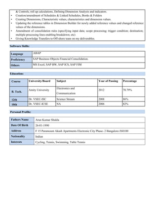 & Controls; roll up calculations, Defining Dimension Analysis and indicators.
• Creation/amendment of Schedules & Linked Schedules, Books & Folders
• Creating Dimensions, Characteristic values, characteristics and dimension values.
• Updating the reference tables in Dimension Builder for newly added reference values and changed reference
values of the dimensions.
• Amendment of consolidation rules (specifying input data; scope processing; trigger condition; destination;
multiple processing lines enabling breakdown; etc)
• Giving Knowledge Transfers to Off-shore team on my deliverables.
Software Skills:
Language ABAP
Proficiency SAP Business Objects Financial Consolidation.
Others MS Excel, SAP BW, SAP ICS, SAP FIM
Education:
Course University/Board Subject Year of Passing Percentage
B. Tech.
Amity University
Electronics and
2012 70.79%
Communication
12th Dr. VSEC-ISC Science Stream 2008 86%
10th Dr. VSEC-ICSE NA 2006 82%
Personal Profile:
Fathers Name Arun Kumar Shukla
Date Of Birth 26-01-1990
Address F 15 Paramount Akash Apartments Electronic City Phase- 2 Bangalore-560100
Nationality Indian
Interests Cycling, Tennis, Swimming, Table Tennis
 