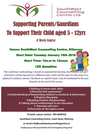 Supporting Parents/Gaurdians
To Support Their Child aged 5 - 12yrs
8 Week Course
Venue: SouthWest Counselling Centre, Killarney
Start Date: Tuesday January 19th 2016
Start Time: 10a.m to 12noon
€25 donation
The workshop methodology is based on experiential learning. Each session the par-
ents/carers will be exposed to a different topic which will be open for discussion in a
playful & creative manner. Handouts on specific topics may be facilitated to the par-
ticipants at the end of the session.
1:Getting to know each other
2:Parental Self awareness"
3:Understanding & Responding children's emotions & behaviours
4:Positive Discipline
5:Building Positive Relationships
6:Talking about relationships & sex education
7: Parental self care
8:Overview of the topics cover
To book a place contact: 064-6636416
Southwest Counselling Centre, Lewis Road, Killarney
or email info@southwestcounsellingcentre.ie
Funding Source HSE Sexual Health and Crisis Pregnancy Programme
 