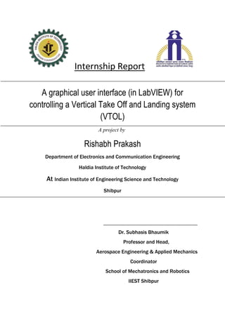 Internship Report
A graphical user interface (in LabVIEW) for
controlling a Vertical Take Off and Landing system
(VTOL)
A project by
Rishabh Prakash
Department of Electronics and Communication Engineering
Haldia Institute of Technology
At Indian Institute of Engineering Science and Technology
Shibpur
________________________________________________
Dr. Subhasis Bhaumik
Professor and Head,
Aerospace Engineering & Applied Mechanics
Coordinator
School of Mechatronics and Robotics
IIEST Shibpur
 