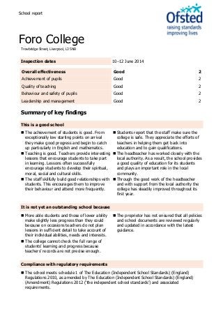 School report
Foro College
Trowbridge Street, Liverpool, L3 5NB
Inspection dates 10–12 June 2014
Overall effectiveness Good 2
Achievement of pupils Good 2
Quality of teaching Good 2
Behaviour and safety of pupils Good 2
Leadership and management Good 2
Summary of key findings
This is a good school
 The achievement of students is good. From
exceptionally low starting points on arrival
they make good progress and begin to catch
up particularly in English and mathematics.
 Teaching is good. Teachers provide interesting
lessons that encourage students to take part
in learning. Lessons often successfully
encourage students to develop their spiritual,
moral, social and cultural skills.
 The staff skilfully build good relationships with
students. This encourages them to improve
their behaviour and attend more frequently.
 Students report that the staff make sure the
college is safe. They appreciate the efforts of
teachers in helping them get back into
education and to gain qualifications.
 The headteacher has worked closely with the
local authority. As a result, the school provides
a good quality of education for its students
and plays an important role in the local
community.
 Through the good work of the headteacher
and with support from the local authority the
college has steadily improved throughout its
first year.
It is not yet an outstanding school because
 More able students and those of lower ability
make slightly less progress than they could
because on occasions teachers do not plan
lessons in sufficient detail to take account of
their individual abilities, needs and interests.
 The college cannot check the full range of
students’ learning and progress because
teachers’ records are not precise enough.
 The proprietor has not ensured that all policies
and school documents are reviewed regularly
and updated in accordance with the latest
guidance.
Compliance with regulatory requirements
 The school meets schedule 1 of The Education (Independent School Standards) (England)
Regulations 2010, as amended by The Education (Independent School Standards) (England)
(Amendment) Regulations 2012 (‘the independent school standards’) and associated
requirements.
 
