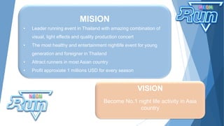MISION
• Leader running event in Thailand with amazing combination of
visual, light effects and quality production concert
• The most healthy and entertainment nightlife event for young
generation and foreigner in Thailand
• Attract runners in most Asian country
• Profit approxiate 1 millions USD for every season
VISION
Become No.1 night life activity in Asia
country
 