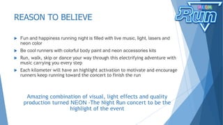 REASON TO BELIEVE
 Fun and happiness running night is filled with live music, light, lasers and
neon color
 Be cool runners with colorful body paint and neon accessories kits
 Run, walk, skip or dance your way through this electrifying adventure with
music carrying you every step
 Each kilometer will have an highlight activation to motivate and encourage
runners keep running toward the concert to finish the run
Amazing combination of visual, light effects and quality
production turned NEON -The Night Run concert to be the
highlight of the event
 