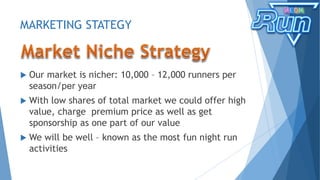 MARKETING STATEGY
 Our market is nicher: 10,000 – 12,000 runners per
season/per year
 With low shares of total market we could offer high
value, charge premium price as well as get
sponsorship as one part of our value
 We will be well – known as the most fun night run
activities
 