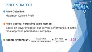 PRICE STRATEGY
Price Objective:
Maximum Current Profit
Price Method: Perceving Value Method
Based on buyer image off our service performance. It is the
most approved period of our company
BREAK EVEN POINT =
𝐅𝐈𝐗𝐄𝐃 𝐂𝐎𝐒𝐓
𝐏𝐑𝐈𝐂𝐄 − 𝐕𝐀𝐑𝐈𝐎𝐔𝐒 𝐂𝐎𝐒𝐓
= 𝟑,𝟎𝟓𝟎,𝟎𝟎𝟎
𝟐,𝟎𝟎𝟎 −𝟐𝟎𝟎
= 1,695
 