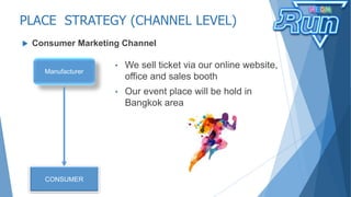 PLACE STRATEGY (CHANNEL LEVEL)
 Consumer Marketing Channel
Manufacturer
CONSUMER
• We sell ticket via our online website,
office and sales booth
• Our event place will be hold in
Bangkok area
 