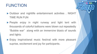  Outdoor and nightlife entertainment activities . NIGHT
TIME RUN FUN
 People enjoy in night runway and light tent with
thousands of colorful balloons were blown out repeatedly
“Bubble war” along with an immersive blasts of sounds
and lights
 Enjoy inspirational music festival with more pleasant
suprise, excitement and joy for participants.
FUNCTION
 