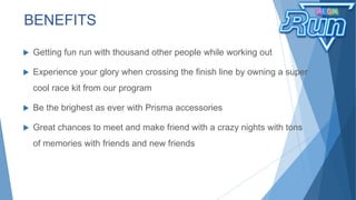  Getting fun run with thousand other people while working out
 Experience your glory when crossing the finish line by owning a super
cool race kit from our program
 Be the brighest as ever with Prisma accessories
 Great chances to meet and make friend with a crazy nights with tons
of memories with friends and new friends
BENEFITS
 