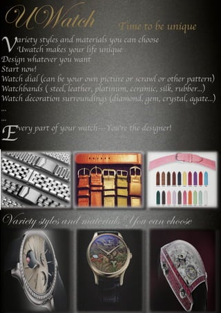 UWatch
Variety styles and materials You can choose
---
Time to be unique
Variety styles and materials you can choose
Uwatch makes your life unique
Design whatever you want
Start now!
Watch dial (can be your own picture or scrawl or other pattern)
Watchbands ( steel, leather, platinum, ceramic, silk, rubber...)
Watch decoration surroundings (diamond, gem, crystal, agate...)
...
...
Every part of your watch---You're the designer!
 