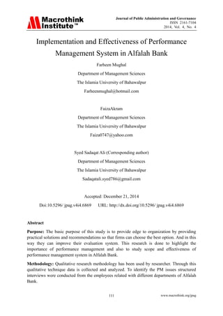 Journal of Public Administration and Governance
ISSN 2161-7104
2014, Vol. 4, No. 4
www.macrothink.org/jpag111
Implementation and Effectiveness of Performance
Management System in Alfalah Bank
Farheen Mughal
Department of Management Sciences
The Islamia University of Bahawalpur
Farheenmughal@hotmail.com
FaizaAkram
Department of Management Sciences
The Islamia University of Bahawalpur
Faiza0747@yahoo.com
Syed Sadaqat Ali (Corresponding author)
Department of Management Sciences
The Islamia University of Bahawalpur
Sadaqatali.syed786@gmail.com
Accepted: December 21, 2014
Doi:10.5296/ jpag.v4i4.6869 URL: http://dx.doi.org/10.5296/ jpag.v4i4.6869
Abstract
Purpose: The basic purpose of this study is to provide edge to organization by providing
practical solutions and recommendations so that firms can choose the best option. And in this
way they can improve their evaluation system. This research is done to highlight the
importance of performance management and also to study scope and effectiveness of
performance management system in Alfalah Bank.
Methodology: Qualitative research methodology has been used by researcher. Through this
qualitative technique data is collected and analyzed. To identify the PM issues structured
interviews were conducted from the employees related with different departments of Alfalah
Bank.
 