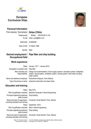 Page 1/2 - Curriculum vitae of
Surname(s) First name(s)
For more information on Europass go to http://europass.cedefop.europa.eu
© European Union, 2004-2010 24082010
Europass
Curriculum Vitae
Personal information
First name(s) / Surname(s) Dritan ZYKAJ
Telephone(s) Mobile: +355 69 69 31 318
E-mail dritan_zykaj@fieri.com
Nationality ALBANIAN
Date of birth 21 March 1986
Gender Male
Desired employment /
Occupational field
Pipe fitter and ship building
Work experience
Dates January 2011 – January 2015
Occupation or position held Pipe fitter
Main activities and
responsibilities
Design and implementation of fuel supply systems, lubrication system, firefighters
system, drying system, ventilation system, cooling system, fresh water and gray
water system.
Name and address of employer Pashaliman Shipyard, Vlore Albania.
Type of business or sector shipyard construction and repair ships.
Education and training
Dates May 2010
Title of qualification awarded Bachelor Graduate in Naval Engineering
Principal subjects/occupational
skills covered
Ship building
Name and type of organisation
providing education and training
University “Ismail Qemali” Vlore, Albania
Dates Septembre 2015
Title of qualification awarded MSc in Naval Engineering
Principal subjects/occupational
skills covered
Ship building
Name and type of organisation
providing education and training
University “Ismail Qemali” Vlore, Albania
 