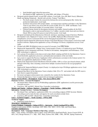 o Send detailed email about the transaction.
o Developed an EBIF application by using XDK with Eclipse (TVworks)
 Designed and developed (Team) several J2EE projects. Used Agile, Java, JSF (Rich Faces), Hibernate,
Oracle and Spring Framework , Restful web services, Tomcat 7 and JBoss:
o Pre-check project checks the connectivity between the servers and property files before the
production deployment. Used Agile.
o Synthetic transactions (ST) project mimics usertransactions and then send alarm to the Operations
Team in case there is any issue with the system. (Caller ID to TV, rDVR and Remote Tune
projects). Decreased number of customer tickets. Used Agile.
o Channel Lineup checks for discrepancy between each market channel numbers & the DAC.
Developed a code to read around between 2 to 5 million records in daily basis and save them in
Oracle DB by using SAX parser to read all the records. Used Agile.
 Designed and deployed the infrastructure (Network and Linux operating system) of the Cross Platform
Development team. Deployed 15 Linux servers. Set up JDK, Deployed JBoss/Cluster & Tomcat
7(Application servers). Connected all the servers through private/public keys. Used Agile.
 Designed and developed the infrastructure design of the Portal Business Center project used to host small
business websites. Deployed the application on top of Weblogic 9.2/Cluster (Application server). Used
Agile.
 Worked with IBM (WebSphere) team on a proof of concepts.Used MQ Series
 Deployed & Supported DVC (Digital Voice Center) project (Team), it is deployed on top of Weblogic
application server, Integration and Portal. Worked on the memory management and Performance. Used
J2EE technology to support it.
 Led a group of consultants to develop several scripts (Shell scripting and Perl) for the Operations Team to
check thresholds,application processes,and deployment automation of the new builds.
 Led a team to support the Presence Application which authenticates customers to the Comcast portal. It is
(J2SE) java application deployed on a UNIX system.
 Deployed & Supported Content Distribution Network (CDN). CDN is a Cisco java based solution, which
manages delivering video streaming content from multiple locations based on the user geographical
location.
 Deployed & Supported Bedrock project (Team), it is deployed on top of Weblogic application server. Used
J2EE technology to support it.
 Prepared Run Book for the Operations Team to deploy Caller ID to TV and worked with the OPS team to
train them to support the project
 Reviewed and approved documents were created by the vendors for the Operations Team.
 Trained the Operations Team to support relevant managed applications.
Towers Perrin (TPAS) – Development Team - New Jersey2003 to 2003
Financial Services – Systems Development
 Developed Direct Deposit and Tax Withholdings application (J2EE applications) used by pension plan
customer accounts.
 Used Java , JSP and MVC (Model View Controller) technologies
Deloitte and Touche – Software Engineer - Consultant – North Carolina - 2000 to 2002
Information Systems Services – Systems Development
 Developed Time and Expense application (J2EE) for a consulting company (CMD Systems- Deloitte
Consulting) used to track the time and expense for each consultant on daily basis.
 Used Java, JSP and MVC (Model View Controller) technologies
Sykes – Technical Support – North Carolina - 1999 to 2000
Technical Support
 Supported Adobe Products
TEACHING EXPERIENCE:
Central Piedmont Community College (CPCC) – Instructor – North Carolina1999 to 2002;
Taught several courses:HTML, JavaScript, ASP, XML, CSS, XSLT, JAVA, SQL, and Visual Basic.
SYSTEM EXPERIENCE:
Development Tools / Languages/Databases/Operating systems:
SDLC, Agile, Jenkins, SonarQube, Groovy,Open stack/AWSCloud (IaaS/SaaS/PaaS), Source Control (SVN &
GIT), Java, Design Patterns, C++, SQL, .NET, Ruby, Python, Perl, JDBC, UML, JSP/JSF, Spring Framework,
 