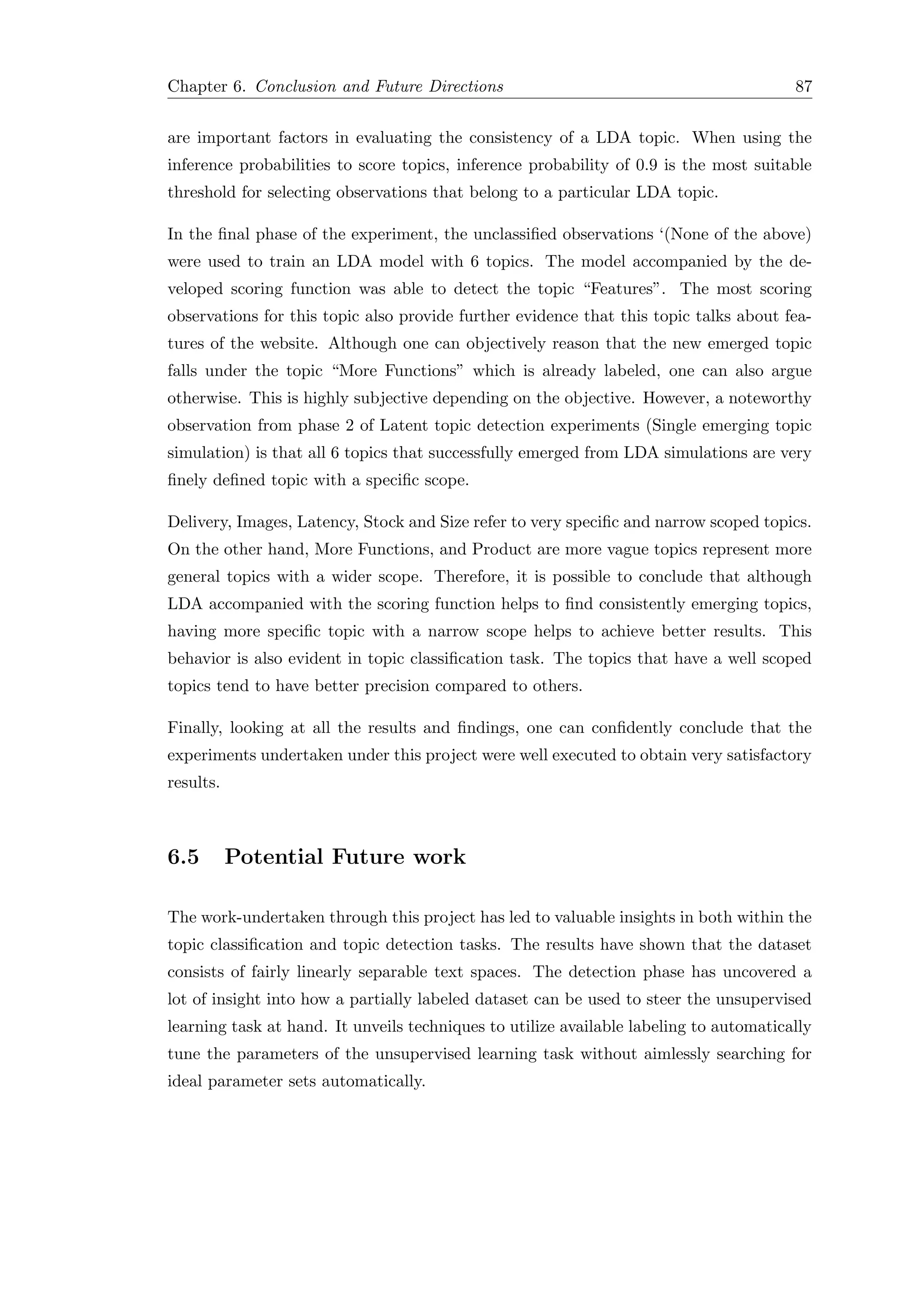 Chapter 6. Conclusion and Future Directions 87
are important factors in evaluating the consistency of a LDA topic. When using the
inference probabilities to score topics, inference probability of 0.9 is the most suitable
threshold for selecting observations that belong to a particular LDA topic.
In the ﬁnal phase of the experiment, the unclassiﬁed observations ‘(None of the above)
were used to train an LDA model with 6 topics. The model accompanied by the de-
veloped scoring function was able to detect the topic “Features”. The most scoring
observations for this topic also provide further evidence that this topic talks about fea-
tures of the website. Although one can objectively reason that the new emerged topic
falls under the topic “More Functions” which is already labeled, one can also argue
otherwise. This is highly subjective depending on the objective. However, a noteworthy
observation from phase 2 of Latent topic detection experiments (Single emerging topic
simulation) is that all 6 topics that successfully emerged from LDA simulations are very
ﬁnely deﬁned topic with a speciﬁc scope.
Delivery, Images, Latency, Stock and Size refer to very speciﬁc and narrow scoped topics.
On the other hand, More Functions, and Product are more vague topics represent more
general topics with a wider scope. Therefore, it is possible to conclude that although
LDA accompanied with the scoring function helps to ﬁnd consistently emerging topics,
having more speciﬁc topic with a narrow scope helps to achieve better results. This
behavior is also evident in topic classiﬁcation task. The topics that have a well scoped
topics tend to have better precision compared to others.
Finally, looking at all the results and ﬁndings, one can conﬁdently conclude that the
experiments undertaken under this project were well executed to obtain very satisfactory
results.
6.5 Potential Future work
The work-undertaken through this project has led to valuable insights in both within the
topic classiﬁcation and topic detection tasks. The results have shown that the dataset
consists of fairly linearly separable text spaces. The detection phase has uncovered a
lot of insight into how a partially labeled dataset can be used to steer the unsupervised
learning task at hand. It unveils techniques to utilize available labeling to automatically
tune the parameters of the unsupervised learning task without aimlessly searching for
ideal parameter sets automatically.
 