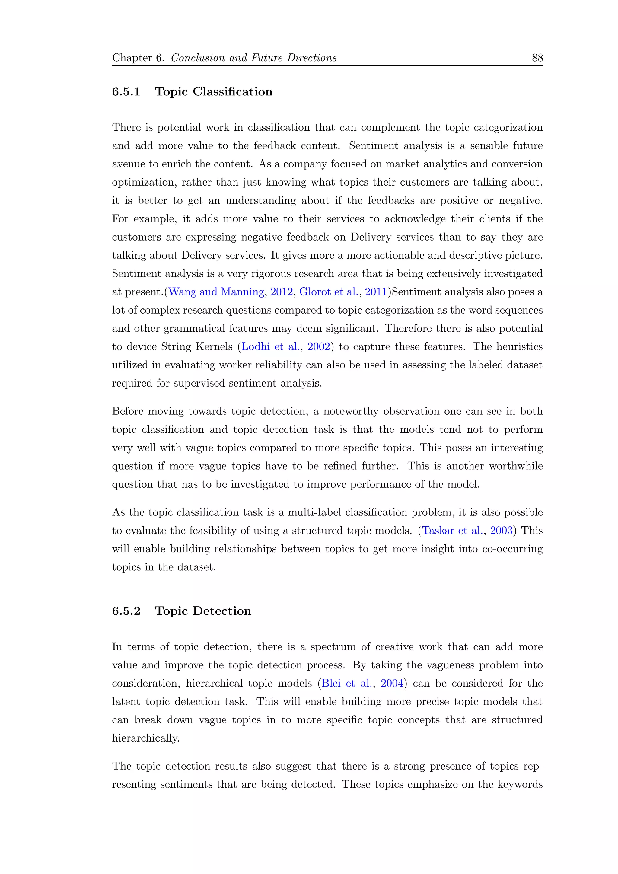 Chapter 6. Conclusion and Future Directions 88
6.5.1 Topic Classiﬁcation
There is potential work in classiﬁcation that can complement the topic categorization
and add more value to the feedback content. Sentiment analysis is a sensible future
avenue to enrich the content. As a company focused on market analytics and conversion
optimization, rather than just knowing what topics their customers are talking about,
it is better to get an understanding about if the feedbacks are positive or negative.
For example, it adds more value to their services to acknowledge their clients if the
customers are expressing negative feedback on Delivery services than to say they are
talking about Delivery services. It gives more a more actionable and descriptive picture.
Sentiment analysis is a very rigorous research area that is being extensively investigated
at present.(Wang and Manning, 2012, Glorot et al., 2011)Sentiment analysis also poses a
lot of complex research questions compared to topic categorization as the word sequences
and other grammatical features may deem signiﬁcant. Therefore there is also potential
to device String Kernels (Lodhi et al., 2002) to capture these features. The heuristics
utilized in evaluating worker reliability can also be used in assessing the labeled dataset
required for supervised sentiment analysis.
Before moving towards topic detection, a noteworthy observation one can see in both
topic classiﬁcation and topic detection task is that the models tend not to perform
very well with vague topics compared to more speciﬁc topics. This poses an interesting
question if more vague topics have to be reﬁned further. This is another worthwhile
question that has to be investigated to improve performance of the model.
As the topic classiﬁcation task is a multi-label classiﬁcation problem, it is also possible
to evaluate the feasibility of using a structured topic models. (Taskar et al., 2003) This
will enable building relationships between topics to get more insight into co-occurring
topics in the dataset.
6.5.2 Topic Detection
In terms of topic detection, there is a spectrum of creative work that can add more
value and improve the topic detection process. By taking the vagueness problem into
consideration, hierarchical topic models (Blei et al., 2004) can be considered for the
latent topic detection task. This will enable building more precise topic models that
can break down vague topics in to more speciﬁc topic concepts that are structured
hierarchically.
The topic detection results also suggest that there is a strong presence of topics rep-
resenting sentiments that are being detected. These topics emphasize on the keywords
 