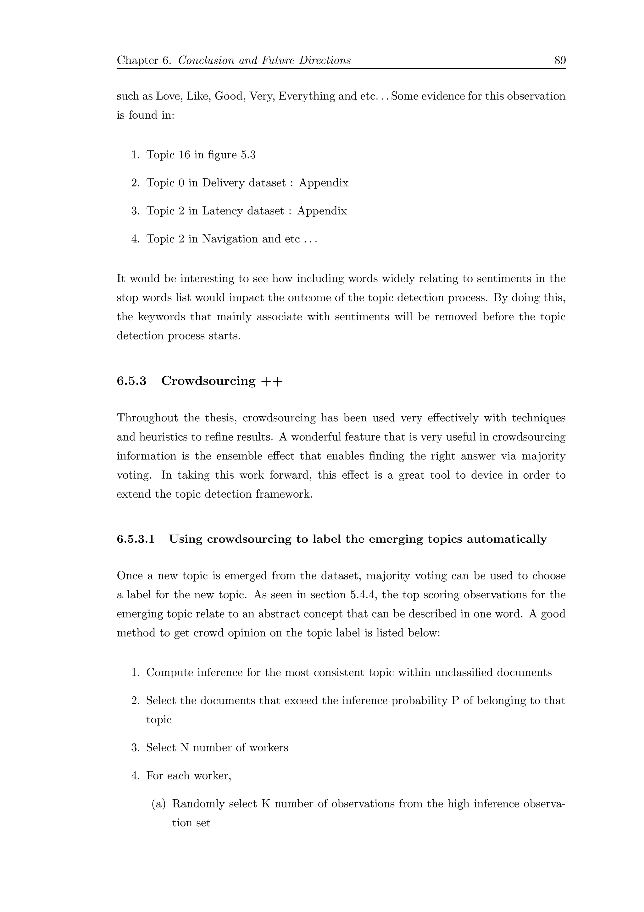 Chapter 6. Conclusion and Future Directions 89
such as Love, Like, Good, Very, Everything and etc. . . Some evidence for this observation
is found in:
1. Topic 16 in ﬁgure 5.3
2. Topic 0 in Delivery dataset : Appendix
3. Topic 2 in Latency dataset : Appendix
4. Topic 2 in Navigation and etc . . .
It would be interesting to see how including words widely relating to sentiments in the
stop words list would impact the outcome of the topic detection process. By doing this,
the keywords that mainly associate with sentiments will be removed before the topic
detection process starts.
6.5.3 Crowdsourcing ++
Throughout the thesis, crowdsourcing has been used very eﬀectively with techniques
and heuristics to reﬁne results. A wonderful feature that is very useful in crowdsourcing
information is the ensemble eﬀect that enables ﬁnding the right answer via majority
voting. In taking this work forward, this eﬀect is a great tool to device in order to
extend the topic detection framework.
6.5.3.1 Using crowdsourcing to label the emerging topics automatically
Once a new topic is emerged from the dataset, majority voting can be used to choose
a label for the new topic. As seen in section 5.4.4, the top scoring observations for the
emerging topic relate to an abstract concept that can be described in one word. A good
method to get crowd opinion on the topic label is listed below:
1. Compute inference for the most consistent topic within unclassiﬁed documents
2. Select the documents that exceed the inference probability P of belonging to that
topic
3. Select N number of workers
4. For each worker,
(a) Randomly select K number of observations from the high inference observa-
tion set
 