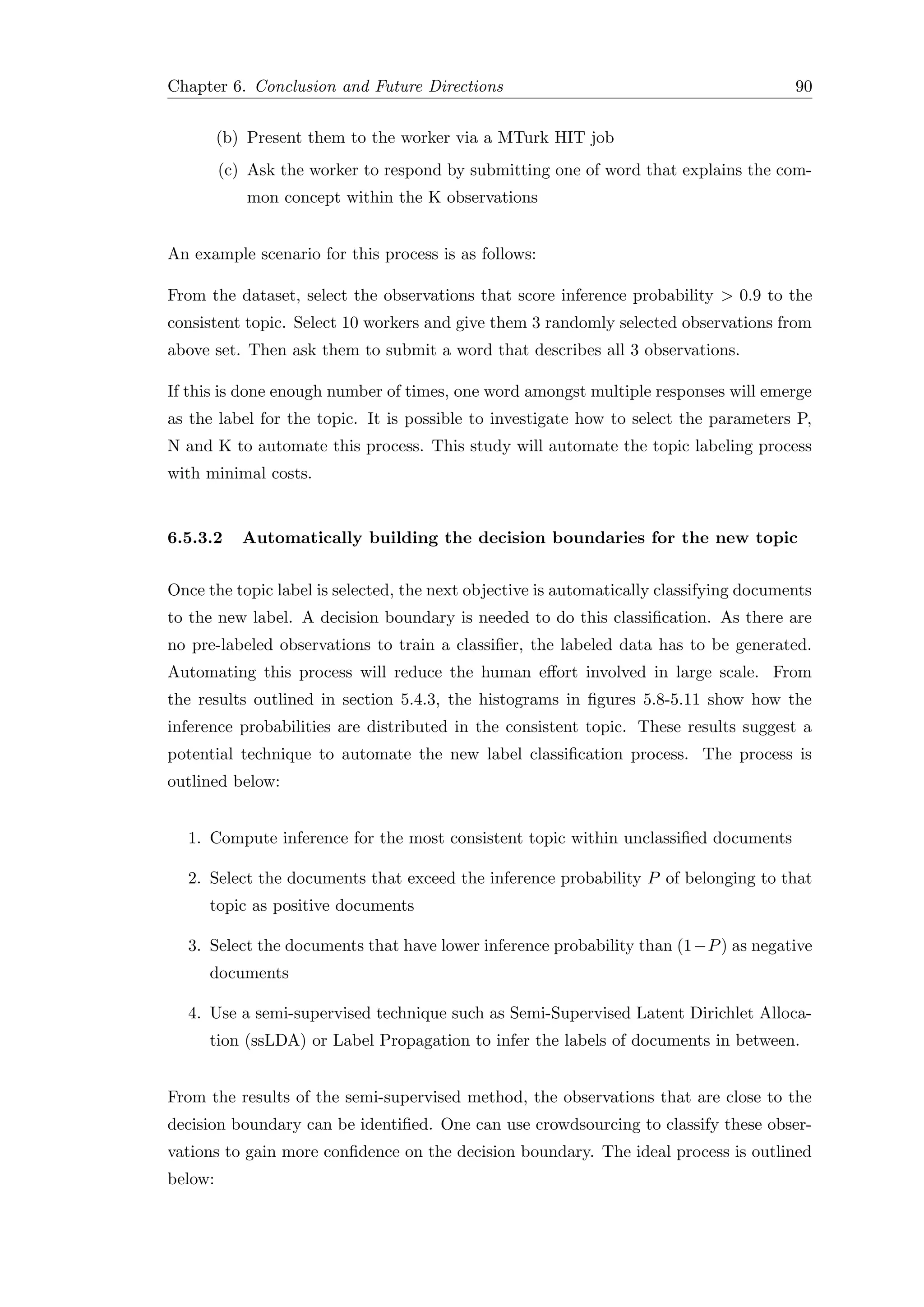 Chapter 6. Conclusion and Future Directions 90
(b) Present them to the worker via a MTurk HIT job
(c) Ask the worker to respond by submitting one of word that explains the com-
mon concept within the K observations
An example scenario for this process is as follows:
From the dataset, select the observations that score inference probability > 0.9 to the
consistent topic. Select 10 workers and give them 3 randomly selected observations from
above set. Then ask them to submit a word that describes all 3 observations.
If this is done enough number of times, one word amongst multiple responses will emerge
as the label for the topic. It is possible to investigate how to select the parameters P,
N and K to automate this process. This study will automate the topic labeling process
with minimal costs.
6.5.3.2 Automatically building the decision boundaries for the new topic
Once the topic label is selected, the next objective is automatically classifying documents
to the new label. A decision boundary is needed to do this classiﬁcation. As there are
no pre-labeled observations to train a classiﬁer, the labeled data has to be generated.
Automating this process will reduce the human eﬀort involved in large scale. From
the results outlined in section 5.4.3, the histograms in ﬁgures 5.8-5.11 show how the
inference probabilities are distributed in the consistent topic. These results suggest a
potential technique to automate the new label classiﬁcation process. The process is
outlined below:
1. Compute inference for the most consistent topic within unclassiﬁed documents
2. Select the documents that exceed the inference probability P of belonging to that
topic as positive documents
3. Select the documents that have lower inference probability than (1−P) as negative
documents
4. Use a semi-supervised technique such as Semi-Supervised Latent Dirichlet Alloca-
tion (ssLDA) or Label Propagation to infer the labels of documents in between.
From the results of the semi-supervised method, the observations that are close to the
decision boundary can be identiﬁed. One can use crowdsourcing to classify these obser-
vations to gain more conﬁdence on the decision boundary. The ideal process is outlined
below:
 