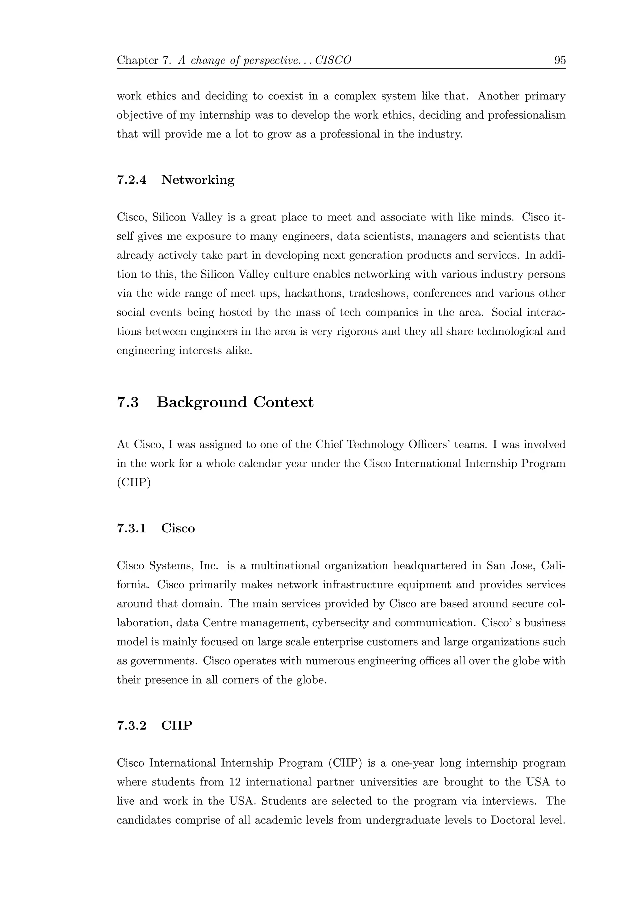 Chapter 7. A change of perspective. . . CISCO 95
work ethics and deciding to coexist in a complex system like that. Another primary
objective of my internship was to develop the work ethics, deciding and professionalism
that will provide me a lot to grow as a professional in the industry.
7.2.4 Networking
Cisco, Silicon Valley is a great place to meet and associate with like minds. Cisco it-
self gives me exposure to many engineers, data scientists, managers and scientists that
already actively take part in developing next generation products and services. In addi-
tion to this, the Silicon Valley culture enables networking with various industry persons
via the wide range of meet ups, hackathons, tradeshows, conferences and various other
social events being hosted by the mass of tech companies in the area. Social interac-
tions between engineers in the area is very rigorous and they all share technological and
engineering interests alike.
7.3 Background Context
At Cisco, I was assigned to one of the Chief Technology Oﬃcers’ teams. I was involved
in the work for a whole calendar year under the Cisco International Internship Program
(CIIP)
7.3.1 Cisco
Cisco Systems, Inc. is a multinational organization headquartered in San Jose, Cali-
fornia. Cisco primarily makes network infrastructure equipment and provides services
around that domain. The main services provided by Cisco are based around secure col-
laboration, data Centre management, cybersecity and communication. Cisco’ s business
model is mainly focused on large scale enterprise customers and large organizations such
as governments. Cisco operates with numerous engineering oﬃces all over the globe with
their presence in all corners of the globe.
7.3.2 CIIP
Cisco International Internship Program (CIIP) is a one-year long internship program
where students from 12 international partner universities are brought to the USA to
live and work in the USA. Students are selected to the program via interviews. The
candidates comprise of all academic levels from undergraduate levels to Doctoral level.
 