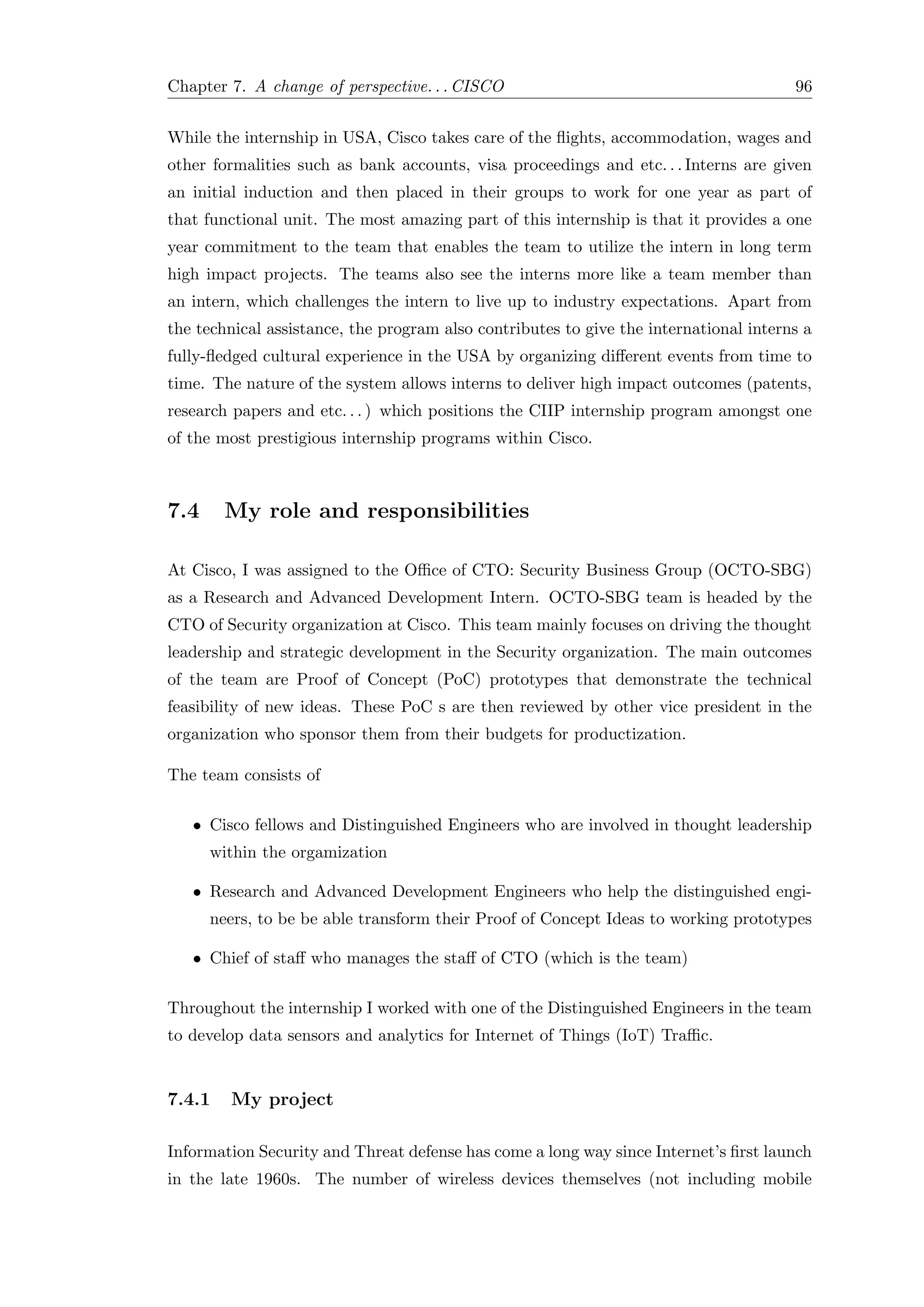 Chapter 7. A change of perspective. . . CISCO 96
While the internship in USA, Cisco takes care of the ﬂights, accommodation, wages and
other formalities such as bank accounts, visa proceedings and etc. . . Interns are given
an initial induction and then placed in their groups to work for one year as part of
that functional unit. The most amazing part of this internship is that it provides a one
year commitment to the team that enables the team to utilize the intern in long term
high impact projects. The teams also see the interns more like a team member than
an intern, which challenges the intern to live up to industry expectations. Apart from
the technical assistance, the program also contributes to give the international interns a
fully-ﬂedged cultural experience in the USA by organizing diﬀerent events from time to
time. The nature of the system allows interns to deliver high impact outcomes (patents,
research papers and etc. . . ) which positions the CIIP internship program amongst one
of the most prestigious internship programs within Cisco.
7.4 My role and responsibilities
At Cisco, I was assigned to the Oﬃce of CTO: Security Business Group (OCTO-SBG)
as a Research and Advanced Development Intern. OCTO-SBG team is headed by the
CTO of Security organization at Cisco. This team mainly focuses on driving the thought
leadership and strategic development in the Security organization. The main outcomes
of the team are Proof of Concept (PoC) prototypes that demonstrate the technical
feasibility of new ideas. These PoC s are then reviewed by other vice president in the
organization who sponsor them from their budgets for productization.
The team consists of
• Cisco fellows and Distinguished Engineers who are involved in thought leadership
within the orgamization
• Research and Advanced Development Engineers who help the distinguished engi-
neers, to be be able transform their Proof of Concept Ideas to working prototypes
• Chief of staﬀ who manages the staﬀ of CTO (which is the team)
Throughout the internship I worked with one of the Distinguished Engineers in the team
to develop data sensors and analytics for Internet of Things (IoT) Traﬃc.
7.4.1 My project
Information Security and Threat defense has come a long way since Internet’s ﬁrst launch
in the late 1960s. The number of wireless devices themselves (not including mobile
 