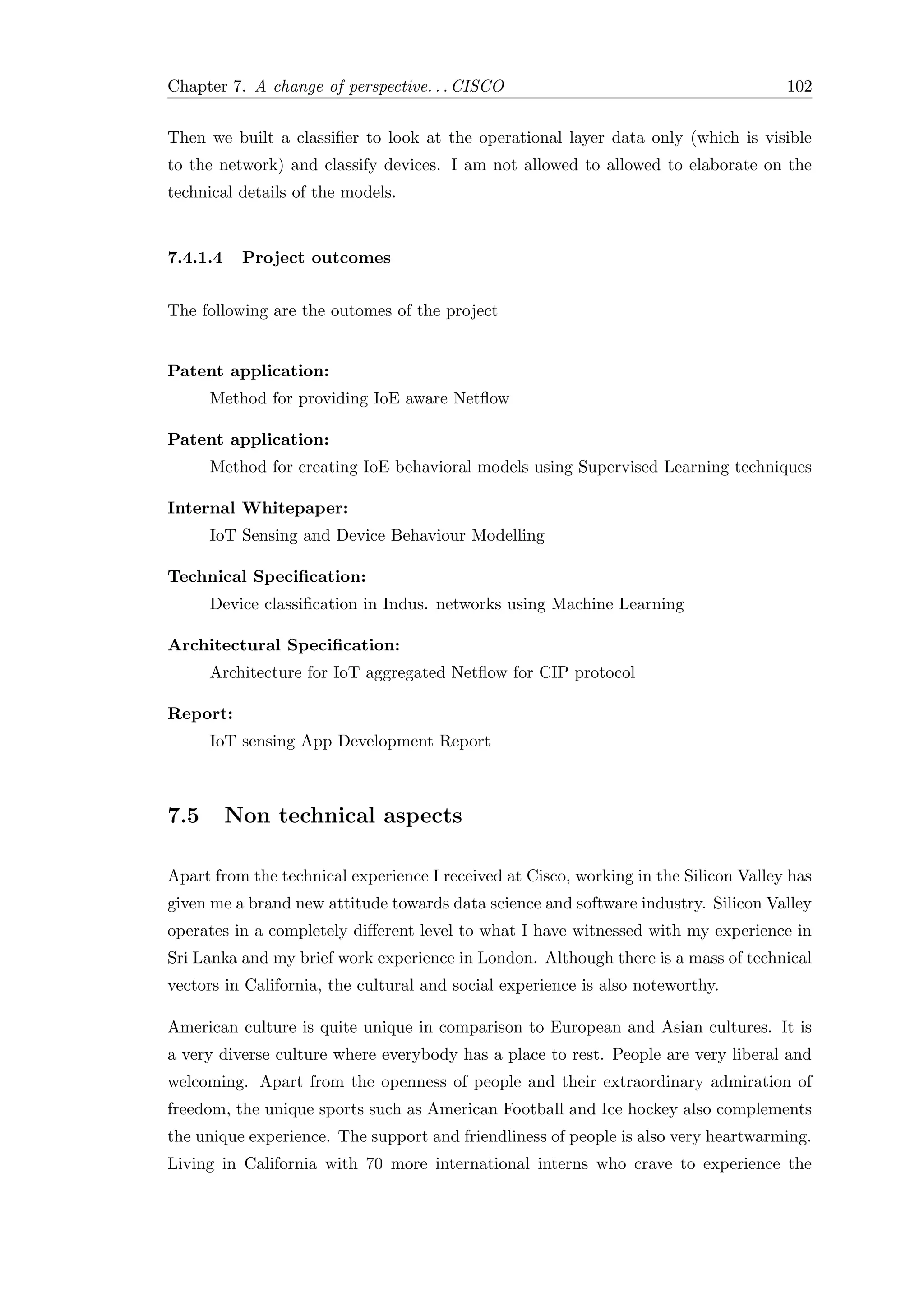 Chapter 7. A change of perspective. . . CISCO 102
Then we built a classiﬁer to look at the operational layer data only (which is visible
to the network) and classify devices. I am not allowed to allowed to elaborate on the
technical details of the models.
7.4.1.4 Project outcomes
The following are the outomes of the project
Patent application:
Method for providing IoE aware Netﬂow
Patent application:
Method for creating IoE behavioral models using Supervised Learning techniques
Internal Whitepaper:
IoT Sensing and Device Behaviour Modelling
Technical Speciﬁcation:
Device classiﬁcation in Indus. networks using Machine Learning
Architectural Speciﬁcation:
Architecture for IoT aggregated Netﬂow for CIP protocol
Report:
IoT sensing App Development Report
7.5 Non technical aspects
Apart from the technical experience I received at Cisco, working in the Silicon Valley has
given me a brand new attitude towards data science and software industry. Silicon Valley
operates in a completely diﬀerent level to what I have witnessed with my experience in
Sri Lanka and my brief work experience in London. Although there is a mass of technical
vectors in California, the cultural and social experience is also noteworthy.
American culture is quite unique in comparison to European and Asian cultures. It is
a very diverse culture where everybody has a place to rest. People are very liberal and
welcoming. Apart from the openness of people and their extraordinary admiration of
freedom, the unique sports such as American Football and Ice hockey also complements
the unique experience. The support and friendliness of people is also very heartwarming.
Living in California with 70 more international interns who crave to experience the
 
