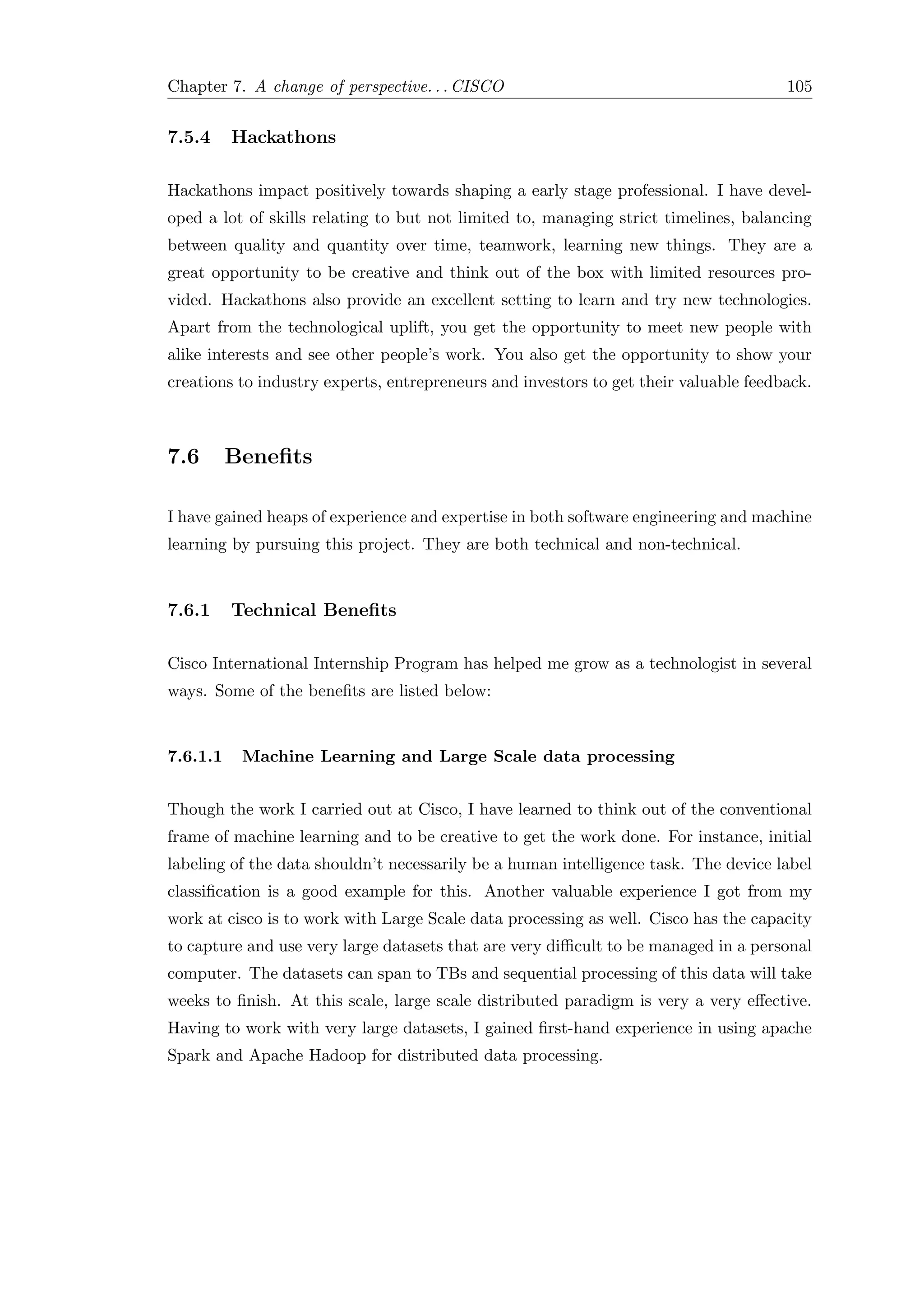 Chapter 7. A change of perspective. . . CISCO 105
7.5.4 Hackathons
Hackathons impact positively towards shaping a early stage professional. I have devel-
oped a lot of skills relating to but not limited to, managing strict timelines, balancing
between quality and quantity over time, teamwork, learning new things. They are a
great opportunity to be creative and think out of the box with limited resources pro-
vided. Hackathons also provide an excellent setting to learn and try new technologies.
Apart from the technological uplift, you get the opportunity to meet new people with
alike interests and see other people’s work. You also get the opportunity to show your
creations to industry experts, entrepreneurs and investors to get their valuable feedback.
7.6 Beneﬁts
I have gained heaps of experience and expertise in both software engineering and machine
learning by pursuing this project. They are both technical and non-technical.
7.6.1 Technical Beneﬁts
Cisco International Internship Program has helped me grow as a technologist in several
ways. Some of the beneﬁts are listed below:
7.6.1.1 Machine Learning and Large Scale data processing
Though the work I carried out at Cisco, I have learned to think out of the conventional
frame of machine learning and to be creative to get the work done. For instance, initial
labeling of the data shouldn’t necessarily be a human intelligence task. The device label
classiﬁcation is a good example for this. Another valuable experience I got from my
work at cisco is to work with Large Scale data processing as well. Cisco has the capacity
to capture and use very large datasets that are very diﬃcult to be managed in a personal
computer. The datasets can span to TBs and sequential processing of this data will take
weeks to ﬁnish. At this scale, large scale distributed paradigm is very a very eﬀective.
Having to work with very large datasets, I gained ﬁrst-hand experience in using apache
Spark and Apache Hadoop for distributed data processing.
 