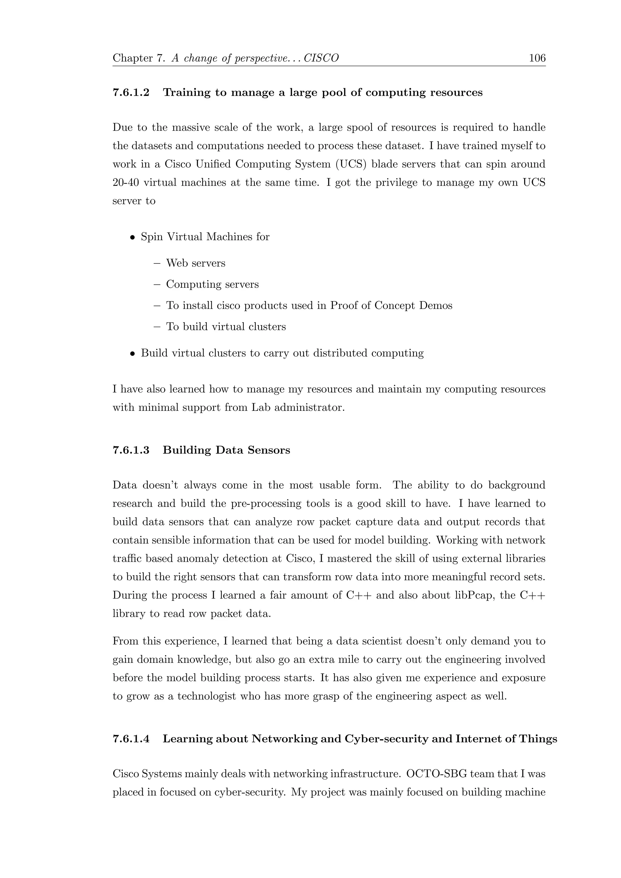 Chapter 7. A change of perspective. . . CISCO 106
7.6.1.2 Training to manage a large pool of computing resources
Due to the massive scale of the work, a large spool of resources is required to handle
the datasets and computations needed to process these dataset. I have trained myself to
work in a Cisco Uniﬁed Computing System (UCS) blade servers that can spin around
20-40 virtual machines at the same time. I got the privilege to manage my own UCS
server to
• Spin Virtual Machines for
– Web servers
– Computing servers
– To install cisco products used in Proof of Concept Demos
– To build virtual clusters
• Build virtual clusters to carry out distributed computing
I have also learned how to manage my resources and maintain my computing resources
with minimal support from Lab administrator.
7.6.1.3 Building Data Sensors
Data doesn’t always come in the most usable form. The ability to do background
research and build the pre-processing tools is a good skill to have. I have learned to
build data sensors that can analyze row packet capture data and output records that
contain sensible information that can be used for model building. Working with network
traﬃc based anomaly detection at Cisco, I mastered the skill of using external libraries
to build the right sensors that can transform row data into more meaningful record sets.
During the process I learned a fair amount of C++ and also about libPcap, the C++
library to read row packet data.
From this experience, I learned that being a data scientist doesn’t only demand you to
gain domain knowledge, but also go an extra mile to carry out the engineering involved
before the model building process starts. It has also given me experience and exposure
to grow as a technologist who has more grasp of the engineering aspect as well.
7.6.1.4 Learning about Networking and Cyber-security and Internet of Things
Cisco Systems mainly deals with networking infrastructure. OCTO-SBG team that I was
placed in focused on cyber-security. My project was mainly focused on building machine
 