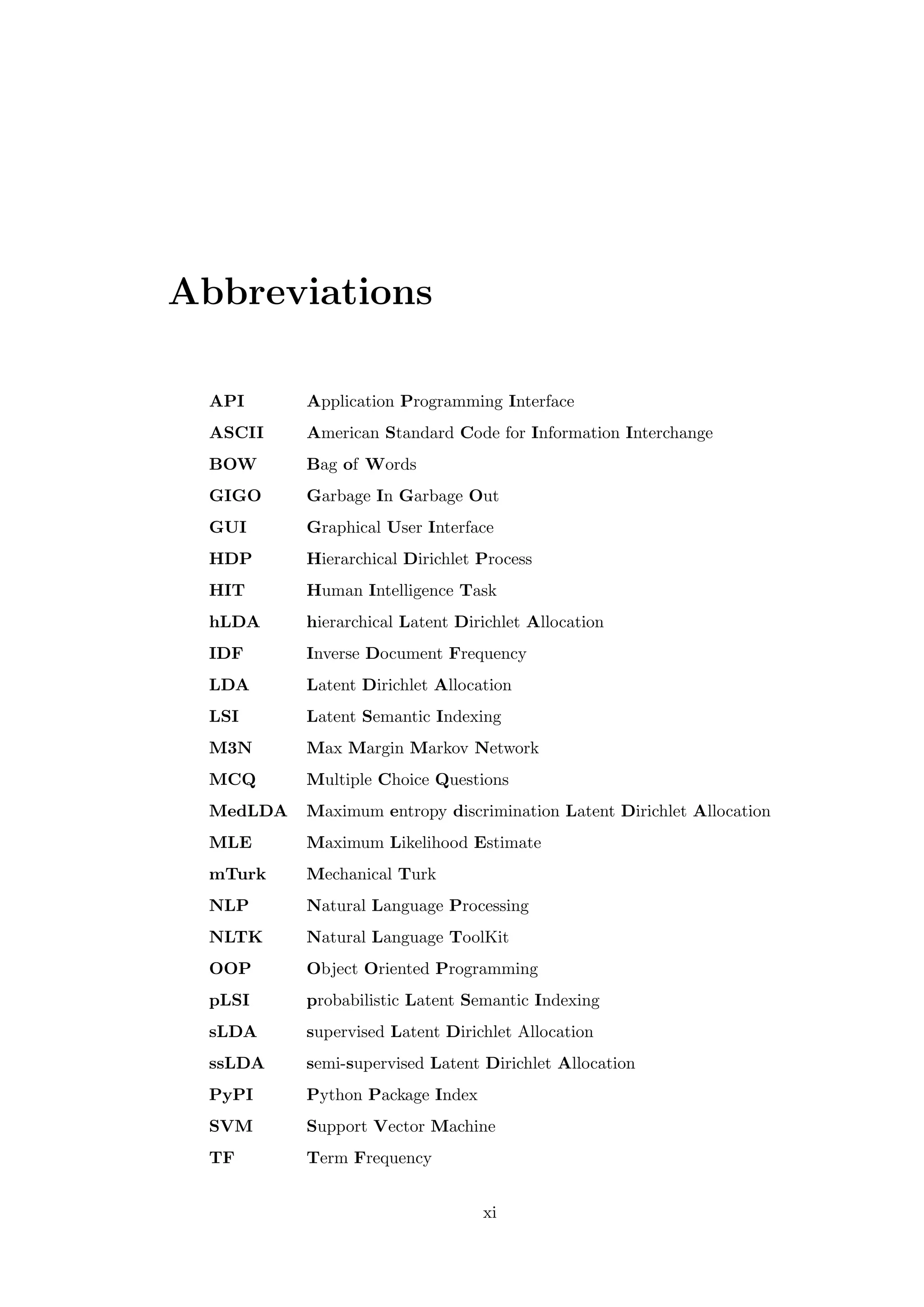 Abbreviations
API Application Programming Interface
ASCII American Standard Code for Information Interchange
BOW Bag of Words
GIGO Garbage In Garbage Out
GUI Graphical User Interface
HDP Hierarchical Dirichlet Process
HIT Human Intelligence Task
hLDA hierarchical Latent Dirichlet Allocation
IDF Inverse Document Frequency
LDA Latent Dirichlet Allocation
LSI Latent Semantic Indexing
M3N Max Margin Markov Network
MCQ Multiple Choice Questions
MedLDA Maximum entropy discrimination Latent Dirichlet Allocation
MLE Maximum Likelihood Estimate
mTurk Mechanical Turk
NLP Natural Language Processing
NLTK Natural Language ToolKit
OOP Object Oriented Programming
pLSI probabilistic Latent Semantic Indexing
sLDA supervised Latent Dirichlet Allocation
ssLDA semi-supervised Latent Dirichlet Allocation
PyPI Python Package Index
SVM Support Vector Machine
TF Term Frequency
xi
 